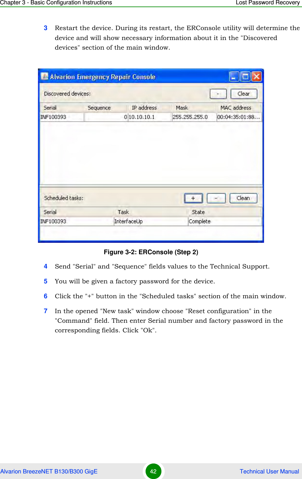 Chapter 3 - Basic Configuration Instructions Lost Password RecoveryAlvarion BreezeNET B130/B300 GigE 42  Technical User Manual3Restart the device. During its restart, the ERConsole utility will determine the device and will show necessary information about it in the &quot;Discovered devices&quot; section of the main window.4Send &quot;Serial&quot; and &quot;Sequence&quot; fields values to the Technical Support.5You will be given a factory password for the device.6Click the &quot;+&quot; button in the &quot;Scheduled tasks&quot; section of the main window.7In the opened &quot;New task&quot; window choose &quot;Reset configuration&quot; in the &quot;Command&quot; field. Then enter Serial number and factory password in the corresponding fields. Click &quot;Ok&quot;.Figure 3-2: ERConsole (Step 2)