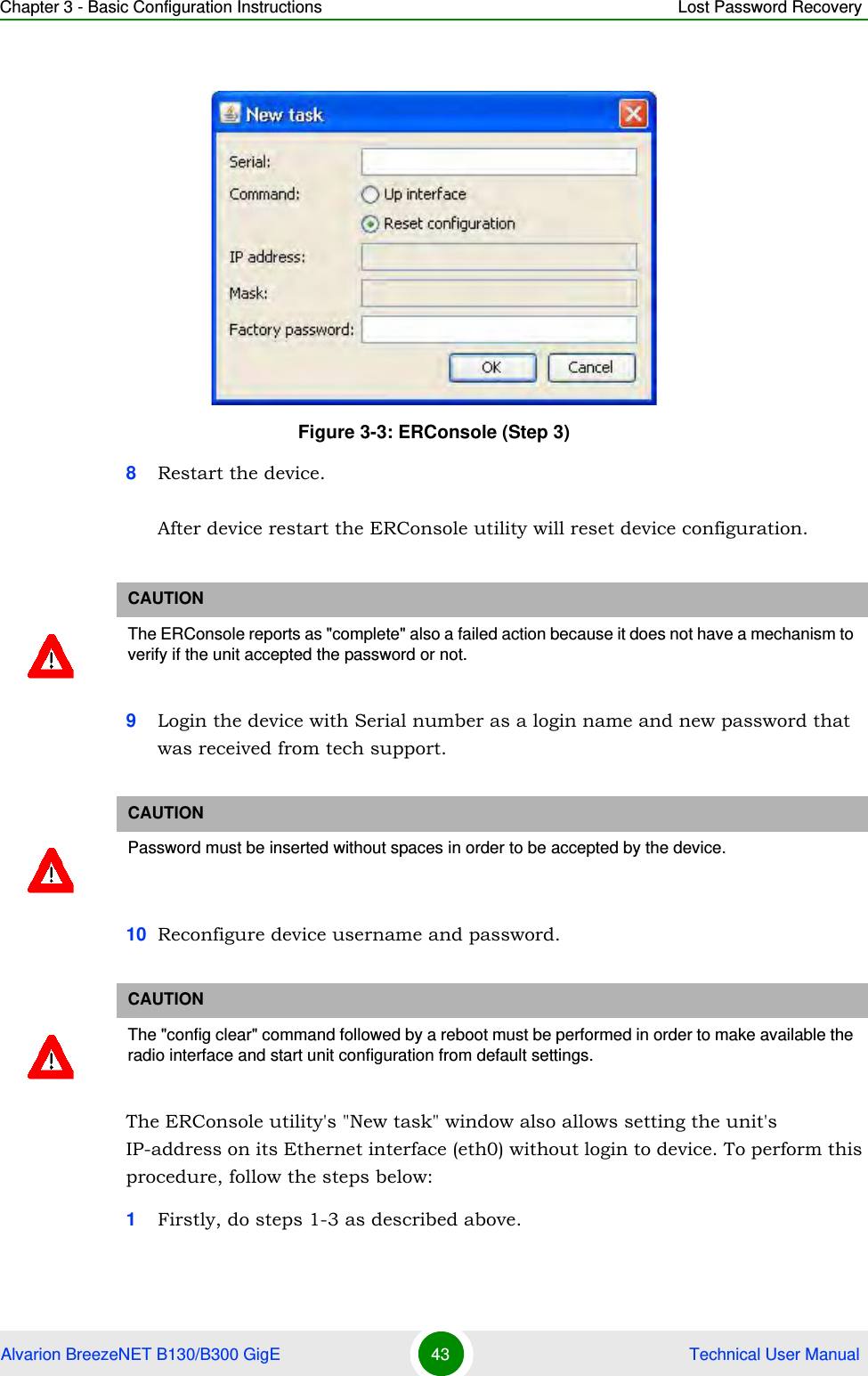 Chapter 3 - Basic Configuration Instructions Lost Password RecoveryAlvarion BreezeNET B130/B300 GigE 43  Technical User Manual8Restart the device.After device restart the ERConsole utility will reset device configuration.9Login the device with Serial number as a login name and new password that was received from tech support.10 Reconfigure device username and password.The ERConsole utility&apos;s &quot;New task&quot; window also allows setting the unit&apos;s IP-address on its Ethernet interface (eth0) without login to device. To perform this procedure, follow the steps below:1Firstly, do steps 1-3 as described above.Figure 3-3: ERConsole (Step 3)CAUTIONThe ERConsole reports as &quot;complete&quot; also a failed action because it does not have a mechanism to verify if the unit accepted the password or not.CAUTIONPassword must be inserted without spaces in order to be accepted by the device.CAUTIONThe &quot;config clear&quot; command followed by a reboot must be performed in order to make available the radio interface and start unit configuration from default settings.