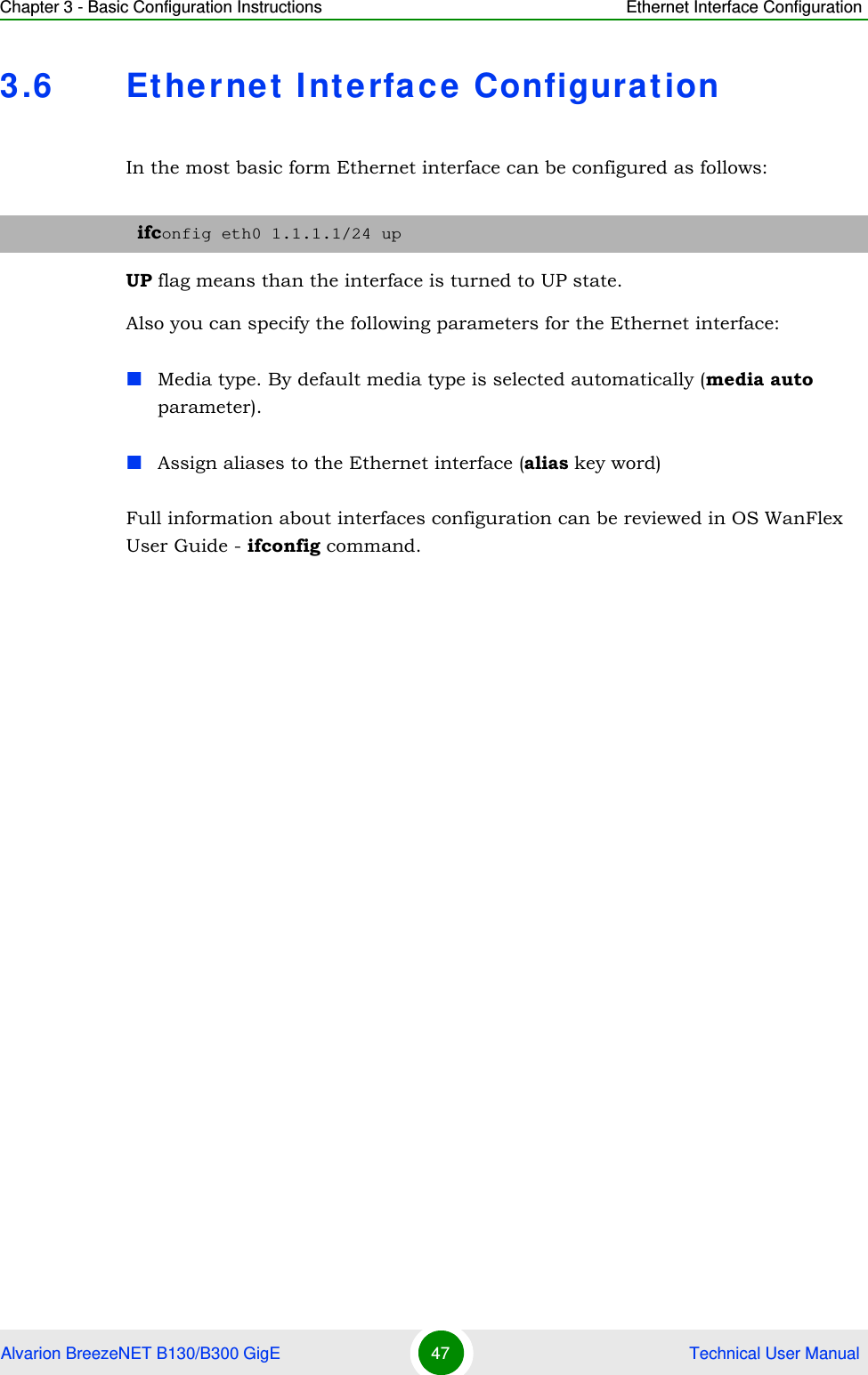 Chapter 3 - Basic Configuration Instructions Ethernet Interface ConfigurationAlvarion BreezeNET B130/B300 GigE 47  Technical User Manual3.6 Ethernet Interface ConfigurationIn the most basic form Ethernet interface can be configured as follows:UP flag means than the interface is turned to UP state. Also you can specify the following parameters for the Ethernet interface:Media type. By default media type is selected automatically (media auto parameter).Assign aliases to the Ethernet interface (alias key word)Full information about interfaces configuration can be reviewed in OS WanFlex User Guide - ifconfig command.ifconfig eth0 1.1.1.1/24 up