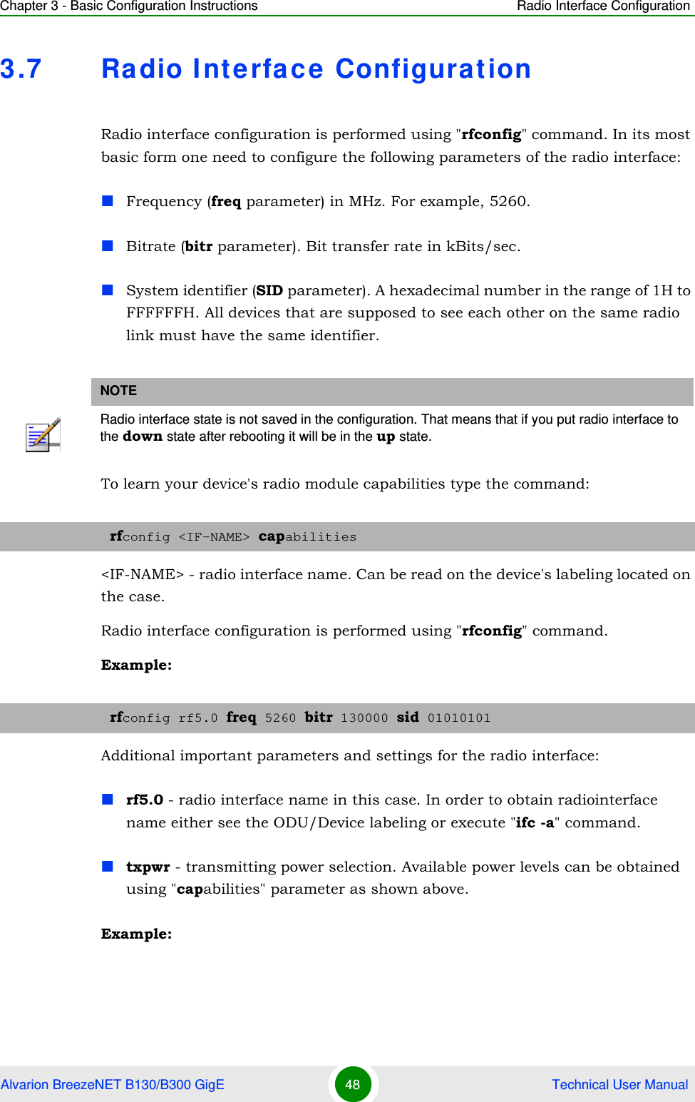 Chapter 3 - Basic Configuration Instructions Radio Interface ConfigurationAlvarion BreezeNET B130/B300 GigE 48  Technical User Manual3.7 Radio Interface ConfigurationRadio interface configuration is performed using &quot;rfconfig&quot; command. In its most basic form one need to configure the following parameters of the radio interface:Frequency (freq parameter) in MHz. For example, 5260.Bitrate (bitr parameter). Bit transfer rate in kBits/sec.System identifier (SID parameter). A hexadecimal number in the range of 1H to FFFFFFH. All devices that are supposed to see each other on the same radio link must have the same identifier.To learn your device&apos;s radio module capabilities type the command:&lt;IF-NAME&gt; - radio interface name. Can be read on the device&apos;s labeling located on the case.Radio interface configuration is performed using &quot;rfconfig&quot; command.Example:Additional important parameters and settings for the radio interface:rf5.0 - radio interface name in this case. In order to obtain radiointerface name either see the ODU/Device labeling or execute &quot;ifc -a&quot; command.txpwr - transmitting power selection. Available power levels can be obtained using &quot;capabilities&quot; parameter as shown above.Example:NOTERadio interface state is not saved in the configuration. That means that if you put radio interface to the down state after rebooting it will be in the up state.rfconfig &lt;IF-NAME&gt; capabilitiesrfconfig rf5.0 freq 5260 bitr 130000 sid 01010101