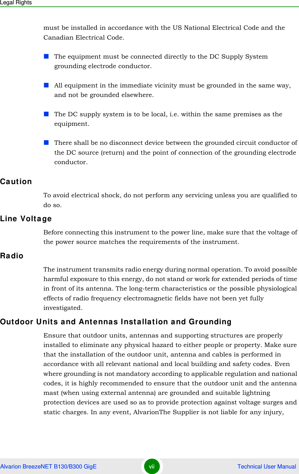 Legal RightsAlvarion BreezeNET B130/B300 GigE vii  Technical User Manualmust be installed in accordance with the US National Electrical Code and the Canadian Electrical Code.The equipment must be connected directly to the DC Supply System grounding electrode conductor.All equipment in the immediate vicinity must be grounded in the same way, and not be grounded elsewhere.The DC supply system is to be local, i.e. within the same premises as the equipment.There shall be no disconnect device between the grounded circuit conductor of the DC source (return) and the point of connection of the grounding electrode conductor.CautionTo avoid electrical shock, do not perform any servicing unless you are qualified to do so.Line VoltageBefore connecting this instrument to the power line, make sure that the voltage of the power source matches the requirements of the instrument.RadioThe instrument transmits radio energy during normal operation. To avoid possible harmful exposure to this energy, do not stand or work for extended periods of time in front of its antenna. The long-term characteristics or the possible physiological effects of radio frequency electromagnetic fields have not been yet fully investigated.Outdoor Units and Antennas Installation and GroundingEnsure that outdoor units, antennas and supporting structures are properly installed to eliminate any physical hazard to either people or property. Make sure that the installation of the outdoor unit, antenna and cables is performed in accordance with all relevant national and local building and safety codes. Even where grounding is not mandatory according to applicable regulation and national codes, it is highly recommended to ensure that the outdoor unit and the antenna mast (when using external antenna) are grounded and suitable lightning protection devices are used so as to provide protection against voltage surges and static charges. In any event, AlvarionThe Supplier is not liable for any injury, 