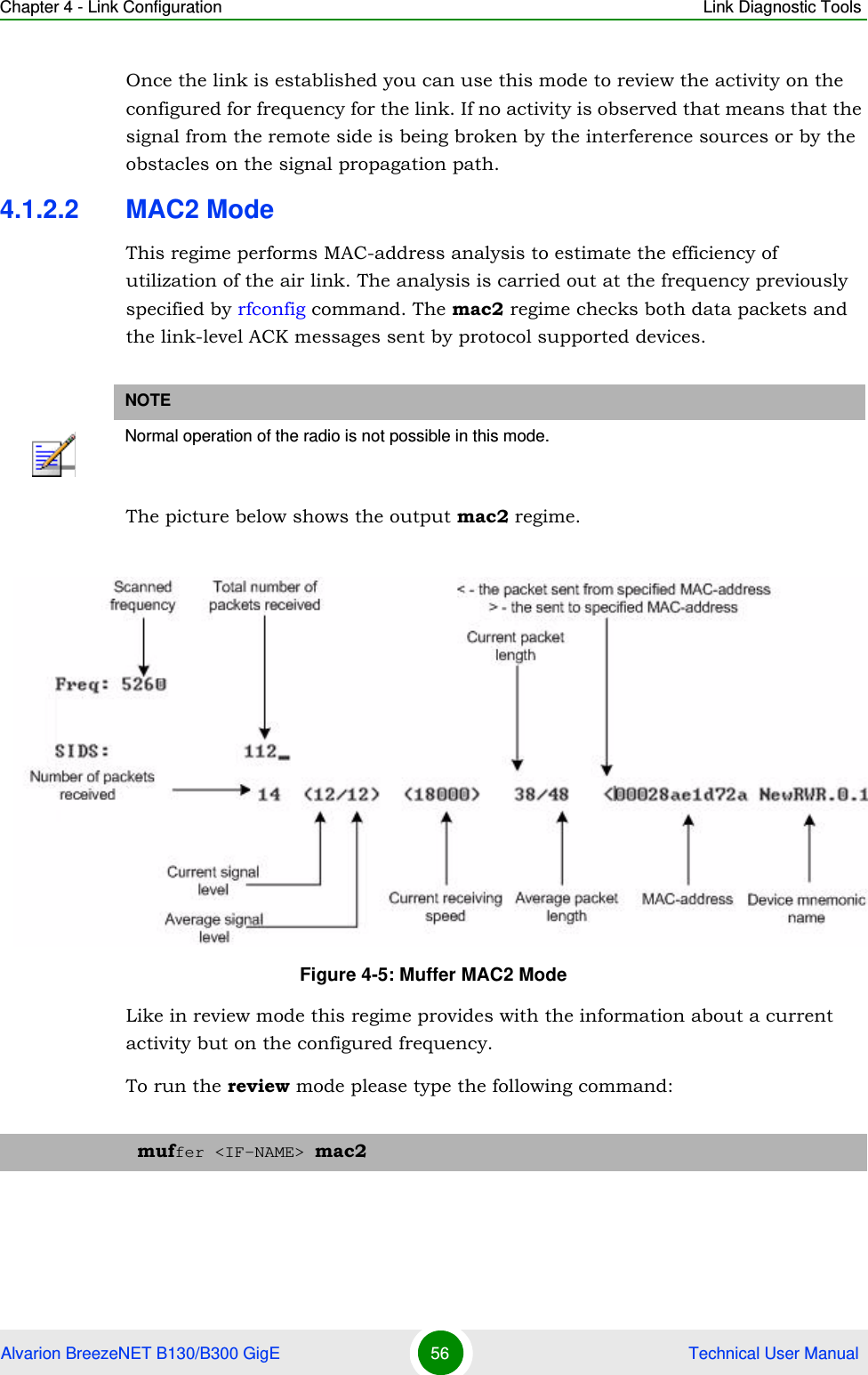 Chapter 4 - Link Configuration Link Diagnostic ToolsAlvarion BreezeNET B130/B300 GigE 56  Technical User ManualOnce the link is established you can use this mode to review the activity on the configured for frequency for the link. If no activity is observed that means that the signal from the remote side is being broken by the interference sources or by the obstacles on the signal propagation path.4.1.2.2 MAC2 ModeThis regime performs MAC-address analysis to estimate the efficiency of utilization of the air link. The analysis is carried out at the frequency previously specified by rfconfig command. The mac2 regime checks both data packets and the link-level ACK messages sent by protocol supported devices.The picture below shows the output mac2 regime.Like in review mode this regime provides with the information about a current activity but on the configured frequency.To run the review mode please type the following command:NOTENormal operation of the radio is not possible in this mode.Figure 4-5: Muffer MAC2 Modemuffer &lt;IF-NAME&gt; mac2
