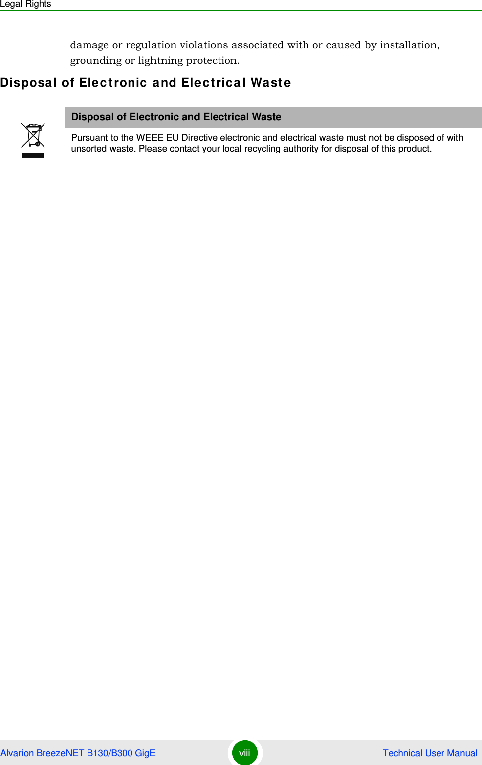 Legal RightsAlvarion BreezeNET B130/B300 GigE viii  Technical User Manualdamage or regulation violations associated with or caused by installation, grounding or lightning protection.Disposal of Electronic and Electrical WasteDisposal of Electronic and Electrical WastePursuant to the WEEE EU Directive electronic and electrical waste must not be disposed of with unsorted waste. Please contact your local recycling authority for disposal of this product.