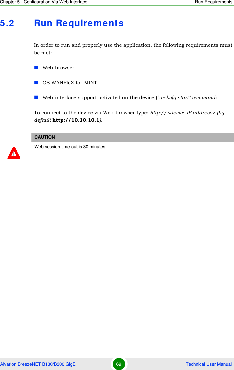 Chapter 5 - Configuration Via Web Interface Run RequirementsAlvarion BreezeNET B130/B300 GigE 69  Technical User Manual5.2 Run RequirementsIn order to run and properly use the application, the following requirements must be met:Web-browserOS WANFleX for MINTWeb-interface support activated on the device (&quot;webcfg start&quot; command)To connect to the device via Web-browser type: http://&lt;device IP address&gt; (by default http://10.10.10.1).CAUTIONWeb session time-out is 30 minutes.