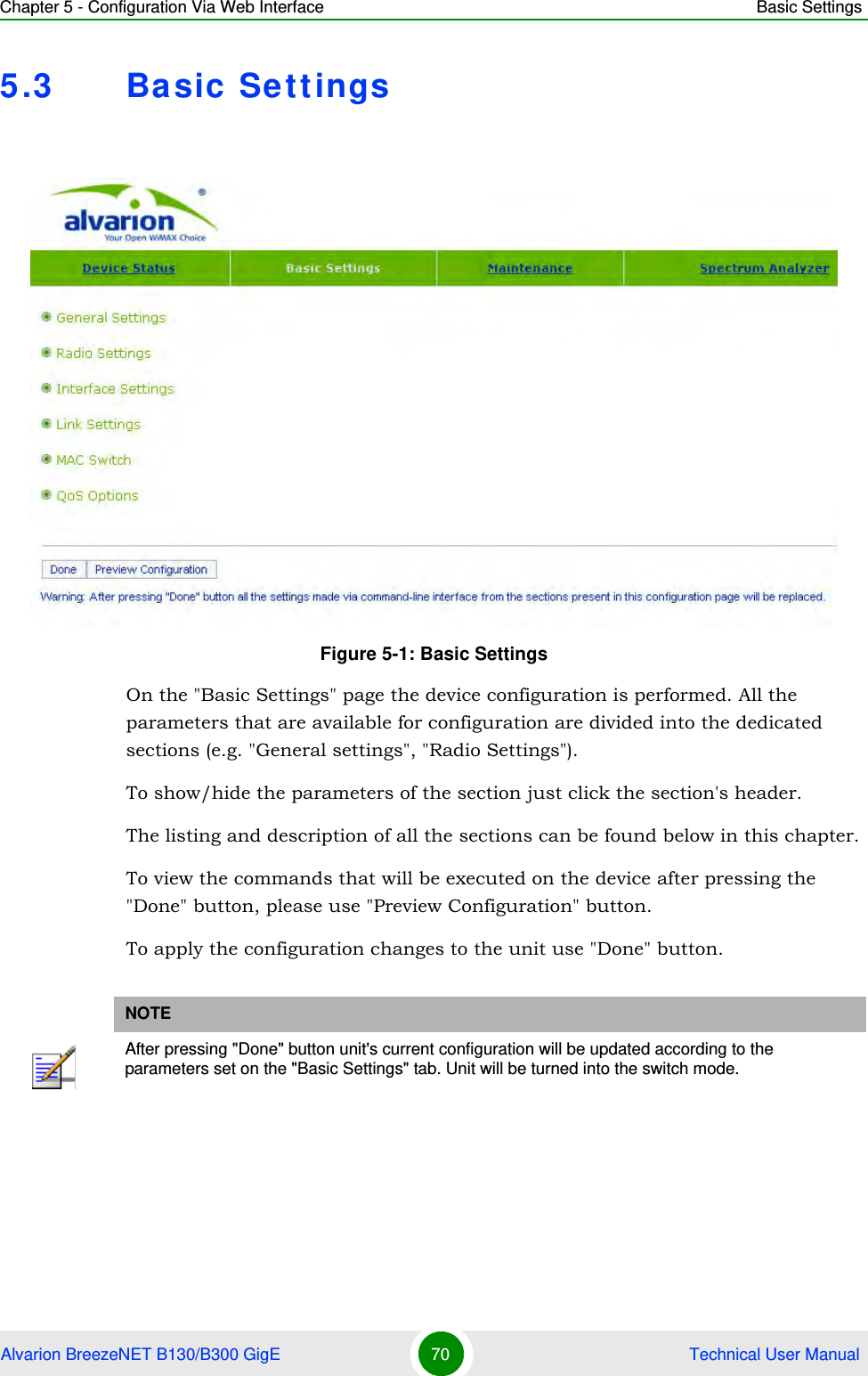 Chapter 5 - Configuration Via Web Interface Basic SettingsAlvarion BreezeNET B130/B300 GigE 70  Technical User Manual5.3 Basic SettingsOn the &quot;Basic Settings&quot; page the device configuration is performed. All the parameters that are available for configuration are divided into the dedicated sections (e.g. &quot;General settings&quot;, &quot;Radio Settings&quot;).To show/hide the parameters of the section just click the section&apos;s header.The listing and description of all the sections can be found below in this chapter.To view the commands that will be executed on the device after pressing the &quot;Done&quot; button, please use &quot;Preview Configuration&quot; button.To apply the configuration changes to the unit use &quot;Done&quot; button.Figure 5-1: Basic SettingsNOTEAfter pressing &quot;Done&quot; button unit&apos;s current configuration will be updated according to the parameters set on the &quot;Basic Settings&quot; tab. Unit will be turned into the switch mode.