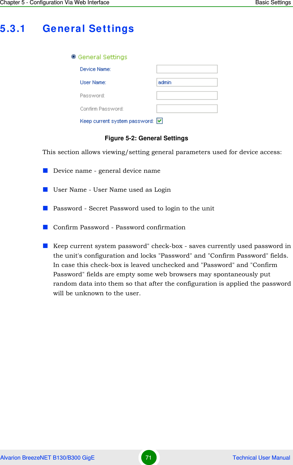 Chapter 5 - Configuration Via Web Interface Basic SettingsAlvarion BreezeNET B130/B300 GigE 71  Technical User Manual5.3.1 General SettingsThis section allows viewing/setting general parameters used for device access:Device name - general device nameUser Name - User Name used as LoginPassword - Secret Password used to login to the unitConfirm Password - Password confirmationKeep current system password&quot; check-box - saves currently used password in the unit&apos;s configuration and locks &quot;Password&quot; and &quot;Confirm Password&quot; fields. In case this check-box is leaved unchecked and &quot;Password&quot; and &quot;Confirm Password&quot; fields are empty some web browsers may spontaneously put random data into them so that after the configuration is applied the password will be unknown to the user.Figure 5-2: General Settings