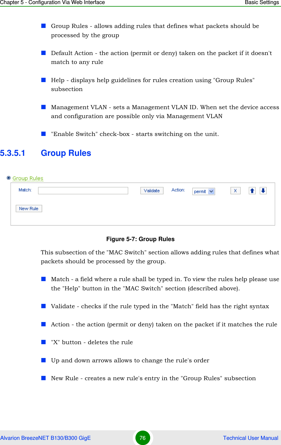 Chapter 5 - Configuration Via Web Interface Basic SettingsAlvarion BreezeNET B130/B300 GigE 76  Technical User ManualGroup Rules - allows adding rules that defines what packets should be processed by the groupDefault Action - the action (permit or deny) taken on the packet if it doesn&apos;t match to any rule Help - displays help guidelines for rules creation using &quot;Group Rules&quot; subsectionManagement VLAN - sets a Management VLAN ID. When set the device access and configuration are possible only via Management VLAN&quot;Enable Switch&quot; check-box - starts switching on the unit.5.3.5.1 Group RulesThis subsection of the &quot;MAC Switch&quot; section allows adding rules that defines what packets should be processed by the group.Match - a field where a rule shall be typed in. To view the rules help please use the &quot;Help&quot; button in the &quot;MAC Switch&quot; section (described above).Validate - checks if the rule typed in the &quot;Match&quot; field has the right syntaxAction - the action (permit or deny) taken on the packet if it matches the rule&quot;X&quot; button - deletes the ruleUp and down arrows allows to change the rule&apos;s orderNew Rule - creates a new rule&apos;s entry in the &quot;Group Rules&quot; subsectionFigure 5-7: Group Rules