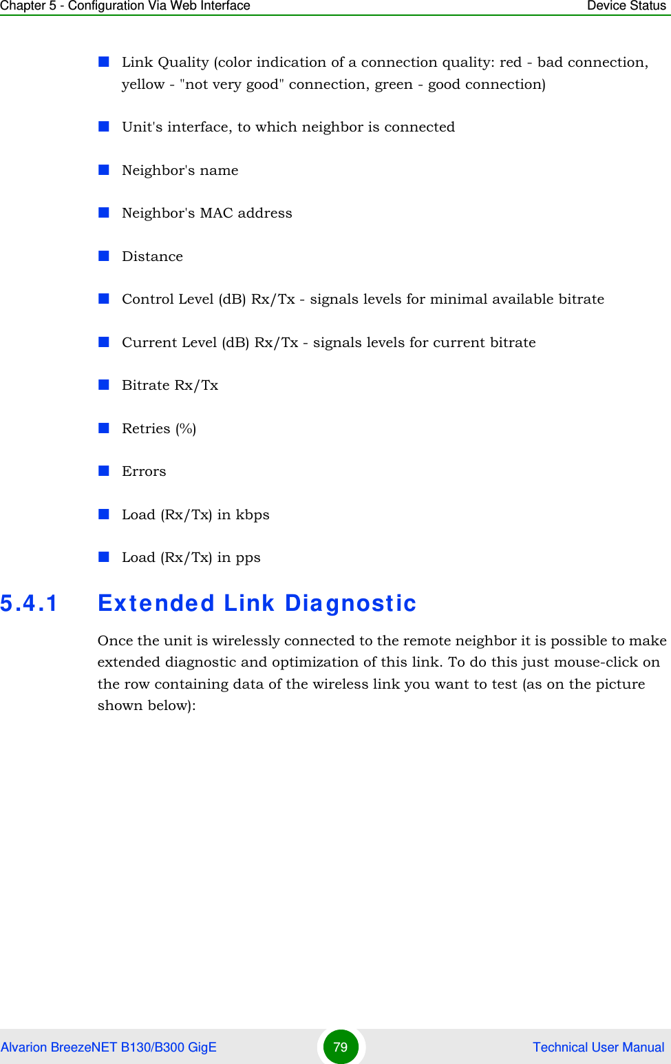 Chapter 5 - Configuration Via Web Interface Device StatusAlvarion BreezeNET B130/B300 GigE 79  Technical User ManualLink Quality (color indication of a connection quality: red - bad connection, yellow - &quot;not very good&quot; connection, green - good connection)Unit&apos;s interface, to which neighbor is connectedNeighbor&apos;s nameNeighbor&apos;s MAC addressDistanceControl Level (dB) Rx/Tx - signals levels for minimal available bitrateCurrent Level (dB) Rx/Tx - signals levels for current bitrateBitrate Rx/TxRetries (%)ErrorsLoad (Rx/Tx) in kbpsLoad (Rx/Tx) in pps5.4.1 Extended Link DiagnosticOnce the unit is wirelessly connected to the remote neighbor it is possible to make extended diagnostic and optimization of this link. To do this just mouse-click on the row containing data of the wireless link you want to test (as on the picture shown below): 