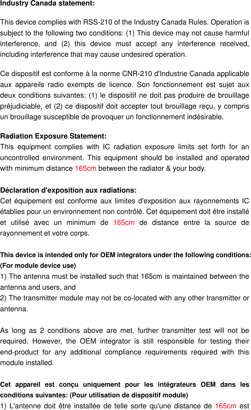 Industry Canada statement: This device complies with RSS-210 of the Industry Canada Rules. Operation is subject to the following two conditions: (1) This device may not cause harmful interference,  and  (2)  this  device  must  accept  any  interference  received, including interference that may cause undesired operation. Ce dispositif est conforme à la norme CNR-210 d&apos;Industrie Canada applicable aux  appareils  radio  exempts  de  licence.  Son  fonctionnement  est  sujet  aux deux conditions suivantes: (1) le dispositif ne doit pas produire de brouillage préjudiciable, et (2) ce dispositif doit accepter tout brouillage reçu, y compris un brouillage susceptible de provoquer un fonctionnement indésirable.   Radiation Exposure Statement: This  equipment  complies  with  IC  radiation  exposure  limits  set  forth  for  an uncontrolled  environment.  This  equipment  should  be  installed and  operated with minimum distance 165cm between the radiator &amp; your body.  Déclaration d&apos;exposition aux radiations: Cet équipement est conforme aux limites d&apos;exposition aux rayonnements IC établies pour un environnement non contrôlé. Cet équipement doit être installé et  utilisé  avec  un  minimum  de  165cm  de  distance  entre  la  source  de rayonnement et votre corps.  This device is intended only for OEM integrators under the following conditions: (For module device use) 1) The antenna must be installed such that 165cm is maintained between the antenna and users, and   2) The transmitter module may not be co-located with any other transmitter or antenna.  As  long  as  2  conditions  above  are  met,  further  transmitter  test  will  not  be required.  However,  the  OEM  integrator  is  still  responsible  for  testing  their end-product  for  any  additional  compliance  requirements  required  with  this module installed.  Cet  appareil  est  conçu  uniquement  pour  les  intégrateurs  OEM  dans  les conditions suivantes: (Pour utilisation de dispositif module) 1) L&apos;antenne  doit être installée  de telle sorte qu&apos;une  distance de 165cm est 