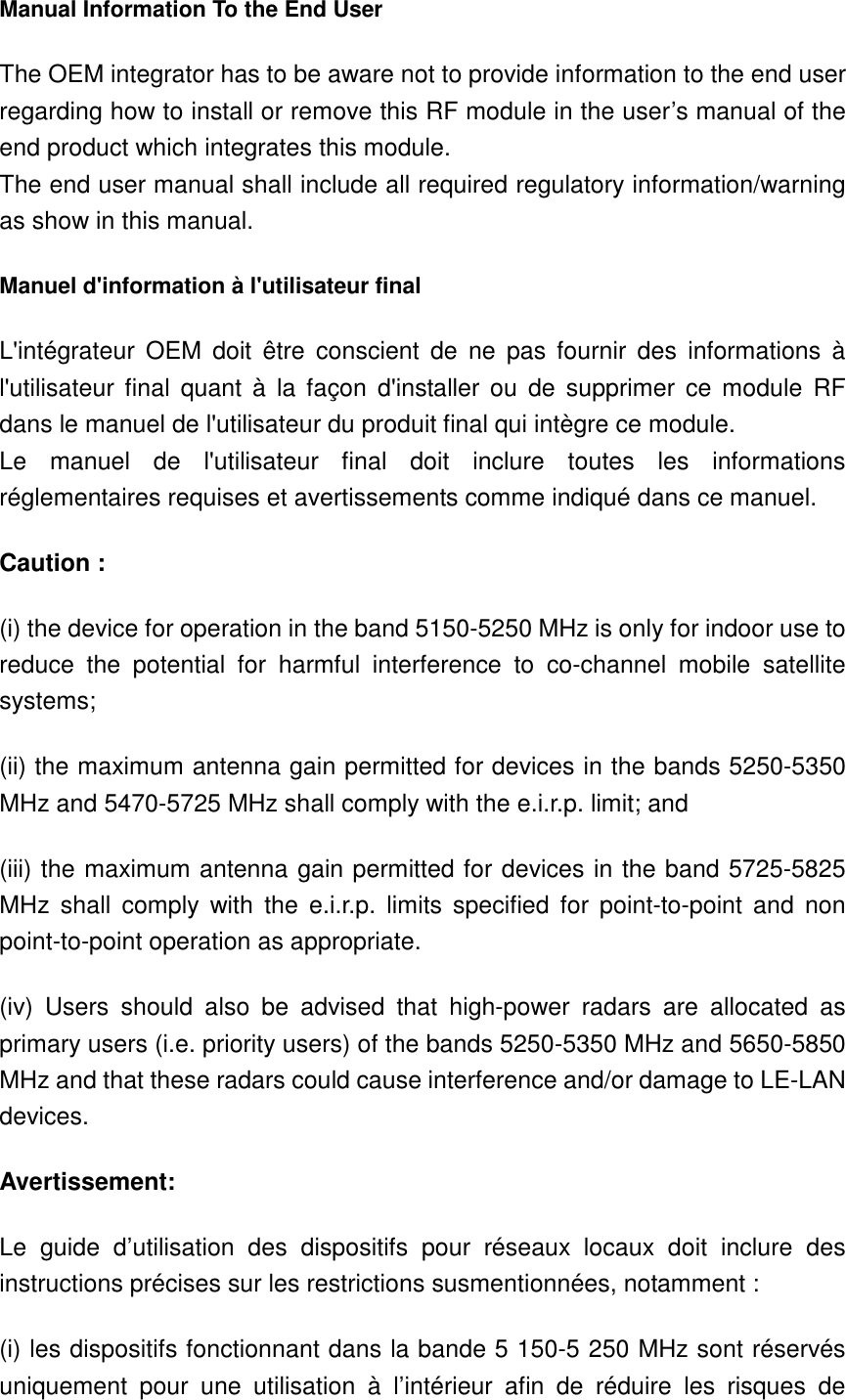 Manual Information To the End User The OEM integrator has to be aware not to provide information to the end user regarding how to install or remove this RF module in the user’s manual of the end product which integrates this module. The end user manual shall include all required regulatory information/warning as show in this manual. Manuel d&apos;information à l&apos;utilisateur final L&apos;intégrateur  OEM  doit  être  conscient  de  ne  pas  fournir  des  informations  à l&apos;utilisateur  final  quant  à  la  façon  d&apos;installer ou  de  supprimer  ce module  RF dans le manuel de l&apos;utilisateur du produit final qui intègre ce module. Le  manuel  de  l&apos;utilisateur  final  doit  inclure  toutes  les  informations réglementaires requises et avertissements comme indiqué dans ce manuel. Caution : (i) the device for operation in the band 5150-5250 MHz is only for indoor use to reduce  the  potential  for  harmful  interference  to  co-channel  mobile  satellite systems; (ii) the maximum antenna gain permitted for devices in the bands 5250-5350 MHz and 5470-5725 MHz shall comply with the e.i.r.p. limit; and (iii) the maximum antenna gain permitted for devices in the band 5725-5825 MHz  shall  comply  with  the e.i.r.p.  limits  specified  for  point-to-point  and  non point-to-point operation as appropriate. (iv)  Users  should  also  be  advised  that  high-power  radars  are  allocated  as primary users (i.e. priority users) of the bands 5250-5350 MHz and 5650-5850 MHz and that these radars could cause interference and/or damage to LE-LAN devices. Avertissement: Le  guide  d’utilisation  des  dispositifs  pour  réseaux  locaux  doit  inclure  des instructions précises sur les restrictions susmentionnées, notamment : (i) les dispositifs fonctionnant dans la bande 5 150-5 250 MHz sont réservés uniquement  pour  une  utilisation  à  l’intérieur  afin  de  réduire  les  risques  de 