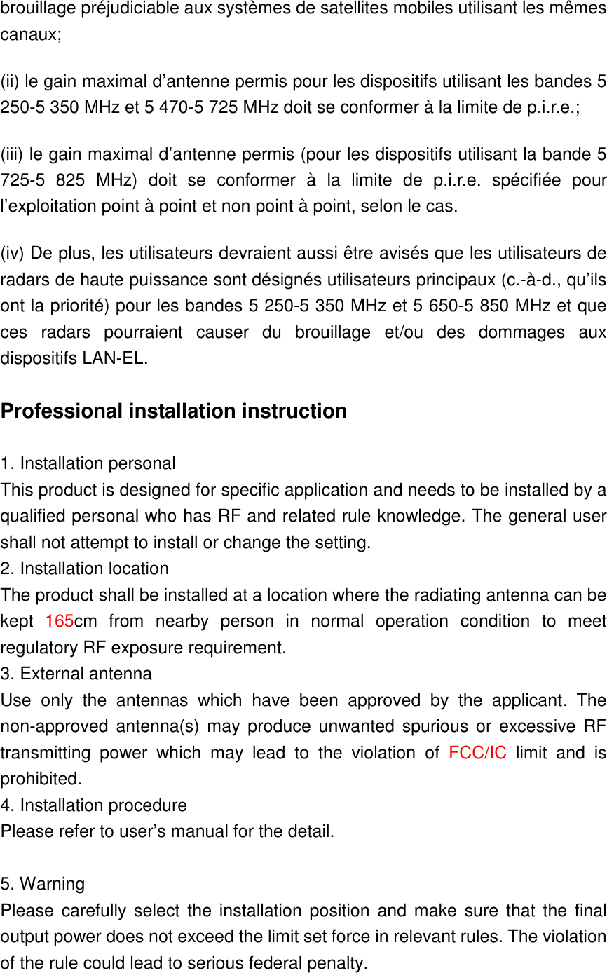 brouillage préjudiciable aux systèmes de satellites mobiles utilisant les mêmes canaux; (ii) le gain maximal d’antenne permis pour les dispositifs utilisant les bandes 5 250-5 350 MHz et 5 470-5 725 MHz doit se conformer à la limite de p.i.r.e.; (iii) le gain maximal d’antenne permis (pour les dispositifs utilisant la bande 5 725-5  825  MHz)  doit  se  conformer  à  la  limite  de  p.i.r.e.  spécifiée  pour l’exploitation point à point et non point à point, selon le cas. (iv) De plus, les utilisateurs devraient aussi être avisés que les utilisateurs de radars de haute puissance sont désignés utilisateurs principaux (c.-à-d., qu’ils ont la priorité) pour les bandes 5 250-5 350 MHz et 5 650-5 850 MHz et que ces  radars  pourraient  causer  du  brouillage  et/ou  des  dommages  aux dispositifs LAN-EL.  Professional installation instruction  1. Installation personal   This product is designed for specific application and needs to be installed by a qualified personal who has RF and related rule knowledge. The general user shall not attempt to install or change the setting. 2. Installation location   The product shall be installed at a location where the radiating antenna can be kept  165cm  from  nearby  person  in  normal  operation  condition  to  meet regulatory RF exposure requirement. 3. External antenna   Use  only  the  antennas  which  have  been  approved  by  the  applicant. The non-approved  antenna(s) may produce unwanted  spurious or  excessive RF transmitting  power  which  may  lead  to  the  violation  of  FCC/IC  limit  and  is prohibited. 4. Installation procedure   Please refer to user’s manual for the detail.  5. Warning   Please  carefully select  the installation position  and make sure that  the final output power does not exceed the limit set force in relevant rules. The violation of the rule could lead to serious federal penalty.  