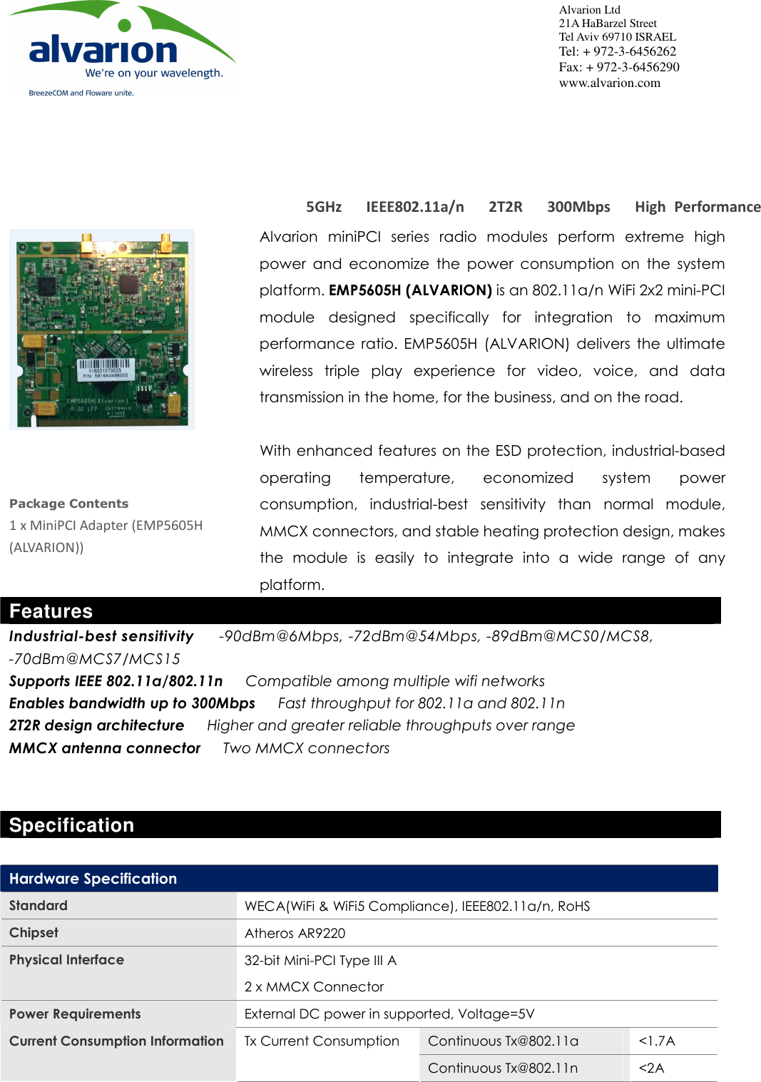   EMP5605H (ALVARION) High  Power  5GHz  11n  Mini-PCI  Adapter 5GHz      IEEE802.11a/n      2T2R      300Mbps      High  Performance     Alvarion Ltd  21A HaBarzel Street  Tel Aviv 69710 ISRAEL   Tel: + 972-3-6456262 Fax: + 972-3-6456290 www.alvarion.com    Package Contents 1 x MiniPCI Adapter (EMP5605H (ALVARION)) Alvarion  miniPCI  series  radio  modules  perform  extreme  high power  and  economize  the  power  consumption  on  the  system platform. EMP5605H (ALVARION) is an 802.11a/n WiFi 2x2 mini-PCI module  designed  specifically  for  integration  to  maximum performance  ratio.  EMP5605H  (ALVARION)  delivers  the  ultimate wireless  triple  play  experience  for  video,  voice,  and  data transmission in the home, for the business, and on the road.    With enhanced features on the ESD protection, industrial-based operating  temperature,  economized  system  power consumption,  industrial-best  sensitivity  than  normal  module, MMCX connectors, and stable heating protection design, makes the  module  is  easily  to  integrate  into  a  wide  range  of  any platform. Features Industrial-best sensitivity      -90dBm@6Mbps, -72dBm@54Mbps, -89dBm@MCS0/MCS8, -70dBm@MCS7/MCS15 Supports IEEE 802.11a/802.11n      Compatible among multiple wifi networks Enables bandwidth up to 300Mbps      Fast throughput for 802.11a and 802.11n 2T2R design architecture      Higher and greater reliable throughputs over range MMCX antenna connector      Two MMCX connectors   Specification  Hardware Specification  Standard  WECA(WiFi &amp; WiFi5 Compliance), IEEE802.11a/n, RoHS Chipset  Atheros AR9220 Physical Interface  32-bit Mini-PCI Type III A 2 x MMCX Connector Power Requirements  External DC power in supported, Voltage=5V Continuous Tx@802.11a  &lt;1.7A Current Consumption Information Tx Current Consumption Continuous Tx@802.11n  &lt;2A 