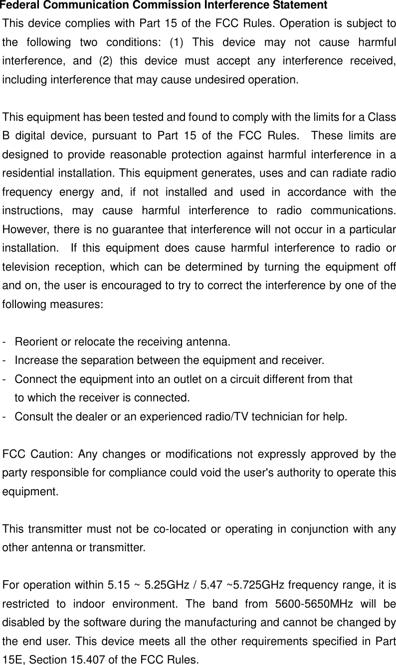 Federal Communication Commission Interference Statement This device complies with Part 15 of the FCC Rules. Operation is subject to the  following  two  conditions:  (1)  This  device  may  not  cause  harmful interference,  and  (2)  this  device  must  accept  any  interference  received, including interference that may cause undesired operation.  This equipment has been tested and found to comply with the limits for a Class B  digital  device,  pursuant  to  Part  15  of  the  FCC  Rules.    These  limits  are designed to  provide reasonable protection against  harmful interference in a residential installation. This equipment generates, uses and can radiate radio frequency  energy  and,  if  not  installed  and  used  in  accordance  with  the instructions,  may  cause  harmful  interference  to  radio  communications.   However, there is no guarantee that interference will not occur in a particular installation.    If  this  equipment  does  cause  harmful  interference  to  radio  or television  reception, which can  be  determined  by  turning  the  equipment  off and on, the user is encouraged to try to correct the interference by one of the following measures:  -  Reorient or relocate the receiving antenna. -  Increase the separation between the equipment and receiver. -  Connect the equipment into an outlet on a circuit different from that to which the receiver is connected. -  Consult the dealer or an experienced radio/TV technician for help.  FCC Caution: Any changes  or modifications not expressly approved by the party responsible for compliance could void the user&apos;s authority to operate this equipment.  This transmitter must not be co-located or operating in conjunction with any other antenna or transmitter.  For operation within 5.15 ~ 5.25GHz / 5.47 ~5.725GHz frequency range, it is restricted  to  indoor  environment.  The  band  from  5600-5650MHz  will  be disabled by the software during the manufacturing and cannot be changed by the end user. This device meets all the other requirements specified in Part 15E, Section 15.407 of the FCC Rules. 