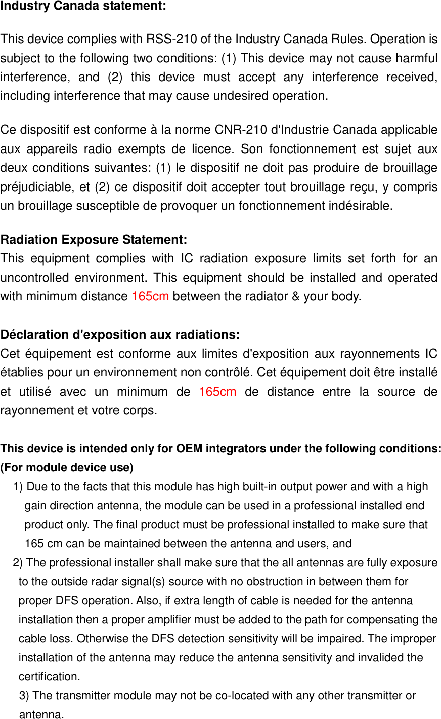 Industry Canada statement: This device complies with RSS-210 of the Industry Canada Rules. Operation is subject to the following two conditions: (1) This device may not cause harmful interference,  and  (2)  this  device  must  accept  any  interference  received, including interference that may cause undesired operation. Ce dispositif est conforme à la norme CNR-210 d&apos;Industrie Canada applicable aux  appareils  radio  exempts  de  licence.  Son  fonctionnement  est  sujet  aux deux conditions suivantes: (1) le dispositif ne doit pas produire de brouillage préjudiciable, et (2) ce dispositif doit accepter tout brouillage reçu, y compris un brouillage susceptible de provoquer un fonctionnement indésirable.   Radiation Exposure Statement: This  equipment  complies  with  IC  radiation  exposure  limits  set  forth  for  an uncontrolled  environment.  This  equipment  should  be  installed and  operated with minimum distance 165cm between the radiator &amp; your body.  Déclaration d&apos;exposition aux radiations: Cet équipement est conforme aux limites d&apos;exposition aux rayonnements IC établies pour un environnement non contrôlé. Cet équipement doit être installé et  utilisé  avec  un  minimum  de  165cm  de  distance  entre  la  source  de rayonnement et votre corps.  This device is intended only for OEM integrators under the following conditions: (For module device use) 1) Due to the facts that this module has high built-in output power and with a high gain direction antenna, the module can be used in a professional installed end product only. The final product must be professional installed to make sure that 165 cm can be maintained between the antenna and users, and 2) The professional installer shall make sure that the all antennas are fully exposure to the outside radar signal(s) source with no obstruction in between them for proper DFS operation. Also, if extra length of cable is needed for the antenna installation then a proper amplifier must be added to the path for compensating the cable loss. Otherwise the DFS detection sensitivity will be impaired. The improper installation of the antenna may reduce the antenna sensitivity and invalided the certification.   3) The transmitter module may not be co-located with any other transmitter or antenna. 