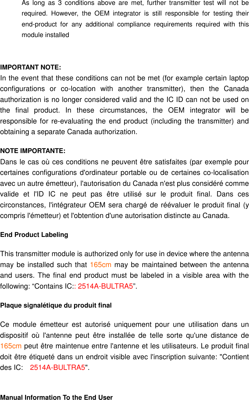 As  long  as  3  conditions  above  are  met,  further  transmitter  test  will  not  be required.  However,  the  OEM  integrator  is  still  responsible  for  testing  their end-product  for  any  additional  compliance  requirements  required  with  this module installed   IMPORTANT NOTE: In the event that these conditions can not be met (for example certain laptop configurations  or  co-location  with  another  transmitter),  then  the  Canada authorization is no longer considered valid and the IC ID can not be used on the  final  product.  In  these  circumstances,  the  OEM  integrator  will  be responsible for  re-evaluating the end product (including the transmitter) and obtaining a separate Canada authorization. NOTE IMPORTANTE: Dans le cas où ces conditions ne peuvent être satisfaites (par exemple pour certaines configurations d&apos;ordinateur portable ou de certaines co-localisation avec un autre émetteur), l&apos;autorisation du Canada n&apos;est plus considéré comme valide  et  l&apos;ID  IC  ne  peut  pas  être  utilisé  sur  le  produit  final.  Dans  ces circonstances, l&apos;intégrateur OEM sera chargé de réévaluer le produit final (y compris l&apos;émetteur) et l&apos;obtention d&apos;une autorisation distincte au Canada. End Product Labeling This transmitter module is authorized only for use in device where the antenna may be installed such that 165cm may be maintained between the antenna and users. The final end  product must be labeled in a visible area with the following: “Contains IC:: 2514A-BULTRA5”.   Plaque signalétique du produit final Ce  module  émetteur  est  autorisé  uniquement  pour  une  utilisation  dans  un dispositif  où  l&apos;antenne  peut  être  installée  de  telle  sorte  qu&apos;une  distance  de 165cm peut être maintenue entre l&apos;antenne et les utilisateurs. Le produit final doit être étiqueté dans un endroit visible avec l&apos;inscription suivante: &quot;Contient des IC:    2514A-BULTRA5&quot;.  Manual Information To the End User 