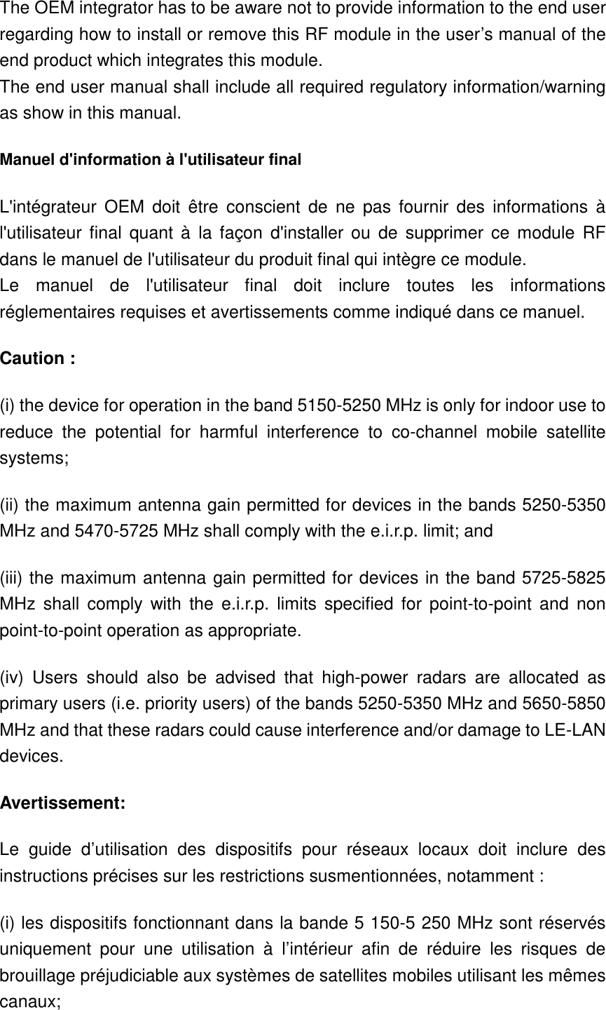 The OEM integrator has to be aware not to provide information to the end user regarding how to install or remove this RF module in the user’s manual of the end product which integrates this module. The end user manual shall include all required regulatory information/warning as show in this manual. Manuel d&apos;information à l&apos;utilisateur final L&apos;intégrateur  OEM  doit  être  conscient  de  ne  pas  fournir  des  informations  à l&apos;utilisateur  final  quant  à  la  façon  d&apos;installer ou  de  supprimer  ce module  RF dans le manuel de l&apos;utilisateur du produit final qui intègre ce module. Le  manuel  de  l&apos;utilisateur  final  doit  inclure  toutes  les  informations réglementaires requises et avertissements comme indiqué dans ce manuel. Caution : (i) the device for operation in the band 5150-5250 MHz is only for indoor use to reduce  the  potential  for  harmful  interference  to  co-channel  mobile  satellite systems; (ii) the maximum antenna gain permitted for devices in the bands 5250-5350 MHz and 5470-5725 MHz shall comply with the e.i.r.p. limit; and (iii) the maximum antenna gain permitted for devices in the band 5725-5825 MHz  shall  comply  with  the e.i.r.p.  limits  specified  for  point-to-point  and  non point-to-point operation as appropriate. (iv)  Users  should  also  be  advised  that  high-power  radars  are  allocated  as primary users (i.e. priority users) of the bands 5250-5350 MHz and 5650-5850 MHz and that these radars could cause interference and/or damage to LE-LAN devices. Avertissement: Le  guide  d’utilisation  des  dispositifs  pour  réseaux  locaux  doit  inclure  des instructions précises sur les restrictions susmentionnées, notamment : (i) les dispositifs fonctionnant dans la bande 5 150-5 250 MHz sont réservés uniquement  pour  une  utilisation  à  l’intérieur  afin  de  réduire  les  risques  de brouillage préjudiciable aux systèmes de satellites mobiles utilisant les mêmes canaux; 