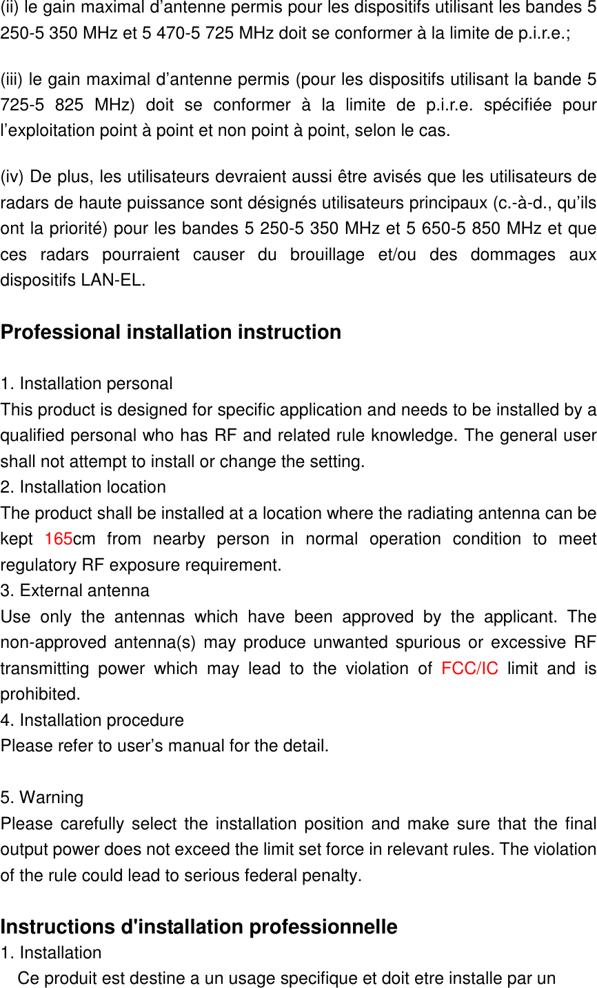 (ii) le gain maximal d’antenne permis pour les dispositifs utilisant les bandes 5 250-5 350 MHz et 5 470-5 725 MHz doit se conformer à la limite de p.i.r.e.; (iii) le gain maximal d’antenne permis (pour les dispositifs utilisant la bande 5 725-5  825  MHz)  doit  se  conformer  à  la  limite  de  p.i.r.e.  spécifiée  pour l’exploitation point à point et non point à point, selon le cas. (iv) De plus, les utilisateurs devraient aussi être avisés que les utilisateurs de radars de haute puissance sont désignés utilisateurs principaux (c.-à-d., qu’ils ont la priorité) pour les bandes 5 250-5 350 MHz et 5 650-5 850 MHz et que ces  radars  pourraient  causer  du  brouillage  et/ou  des  dommages  aux dispositifs LAN-EL.  Professional installation instruction  1. Installation personal   This product is designed for specific application and needs to be installed by a qualified personal who has RF and related rule knowledge. The general user shall not attempt to install or change the setting. 2. Installation location   The product shall be installed at a location where the radiating antenna can be kept  165cm  from  nearby  person  in  normal  operation  condition  to  meet regulatory RF exposure requirement. 3. External antenna   Use  only  the  antennas  which  have  been  approved  by  the  applicant. The non-approved  antenna(s) may produce unwanted  spurious or  excessive RF transmitting  power  which  may  lead  to  the  violation  of  FCC/IC  limit  and  is prohibited. 4. Installation procedure   Please refer to user’s manual for the detail.  5. Warning   Please  carefully select  the installation position  and make sure that  the final output power does not exceed the limit set force in relevant rules. The violation of the rule could lead to serious federal penalty.  Instructions d&apos;installation professionnelle 1. Installation   Ce produit est destine a un usage specifique et doit etre installe par un 