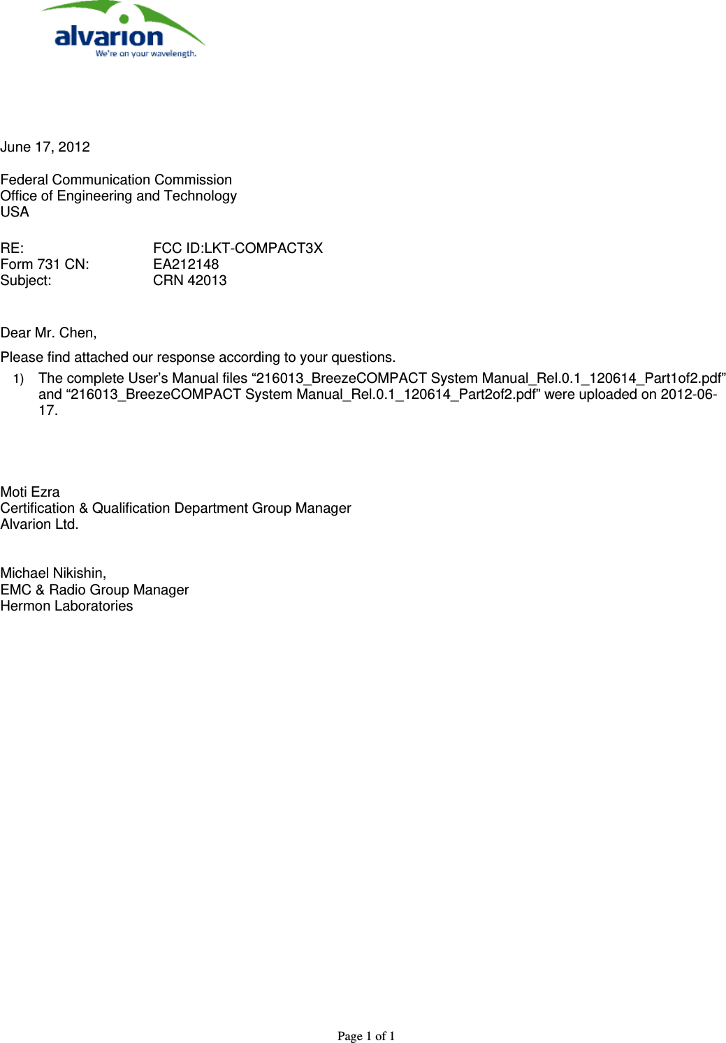  Page 1 of 1         June 17, 2012  Federal Communication Commission Office of Engineering and Technology USA  RE:       FCC ID:LKT-COMPACT3X Form 731 CN:    EA212148 Subject:     CRN 42013   Dear Mr. Chen, Please find attached our response according to your questions. 1)  The complete User’s Manual files “216013_BreezeCOMPACT System Manual_Rel.0.1_120614_Part1of2.pdf” and “216013_BreezeCOMPACT System Manual_Rel.0.1_120614_Part2of2.pdf” were uploaded on 2012-06-17.     Moti Ezra Certification &amp; Qualification Department Group Manager Alvarion Ltd.   Michael Nikishin, EMC &amp; Radio Group Manager Hermon Laboratories    