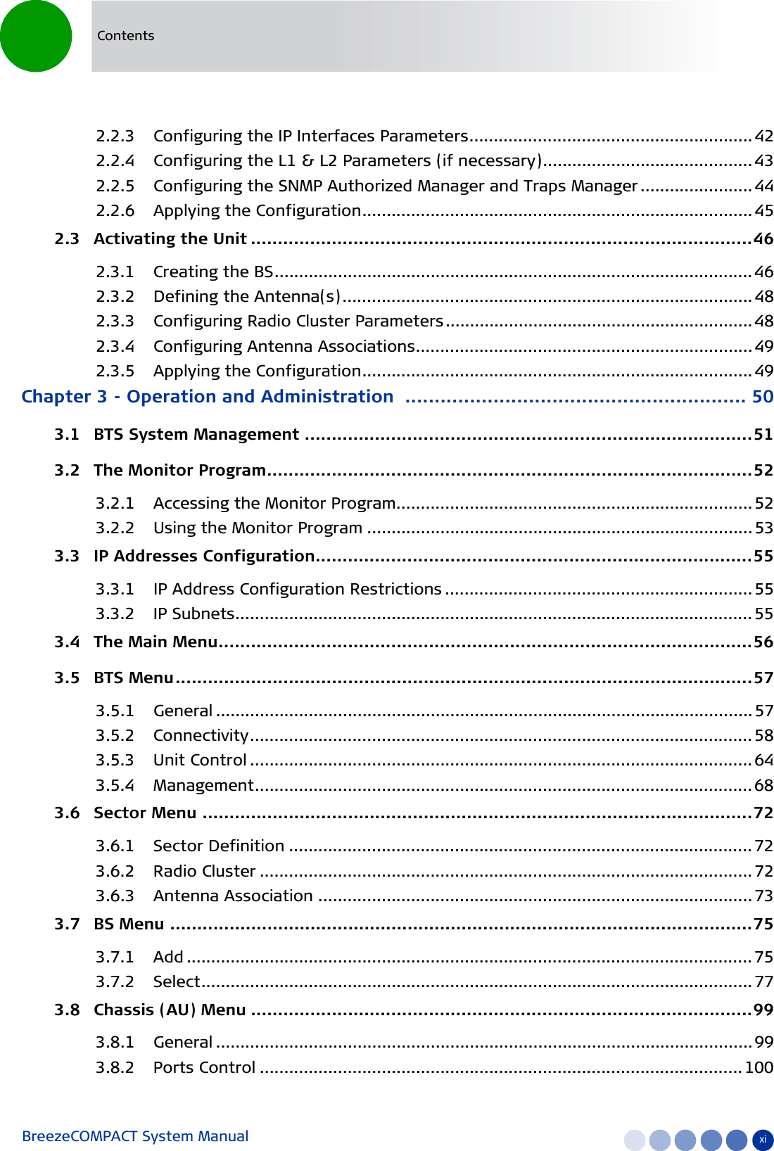 BreezeCOMPACT System Manual xiContents2.2.3 Configuring the IP Interfaces Parameters.......................................................... 422.2.4 Configuring the L1 &amp; L2 Parameters (if necessary)........................................... 432.2.5 Configuring the SNMP Authorized Manager and Traps Manager ....................... 442.2.6 Applying the Configuration................................................................................452.3   Activating the Unit .............................................................................................462.3.1 Creating the BS.................................................................................................. 462.3.2 Defining the Antenna(s) .................................................................................... 482.3.3 Configuring Radio Cluster Parameters............................................................... 482.3.4 Configuring Antenna Associations.....................................................................492.3.5 Applying the Configuration................................................................................49Chapter 3 - Operation and Administration .......................................................... 503.1   BTS System Management ...................................................................................513.2   The Monitor Program..........................................................................................523.2.1 Accessing the Monitor Program......................................................................... 523.2.2 Using the Monitor Program ............................................................................... 533.3   IP Addresses Configuration.................................................................................553.3.1 IP Address Configuration Restrictions ............................................................... 553.3.2 IP Subnets.......................................................................................................... 553.4   The Main Menu...................................................................................................563.5   BTS Menu...........................................................................................................573.5.1 General ..............................................................................................................573.5.2 Connectivity....................................................................................................... 583.5.3 Unit Control ....................................................................................................... 643.5.4 Management...................................................................................................... 683.6   Sector Menu ......................................................................................................723.6.1 Sector Definition ............................................................................................... 723.6.2 Radio Cluster ..................................................................................................... 723.6.3 Antenna Association ......................................................................................... 733.7   BS Menu ............................................................................................................753.7.1 Add .................................................................................................................... 753.7.2 Select................................................................................................................. 773.8   Chassis (AU) Menu .............................................................................................993.8.1 General ..............................................................................................................993.8.2 Ports Control ................................................................................................... 100