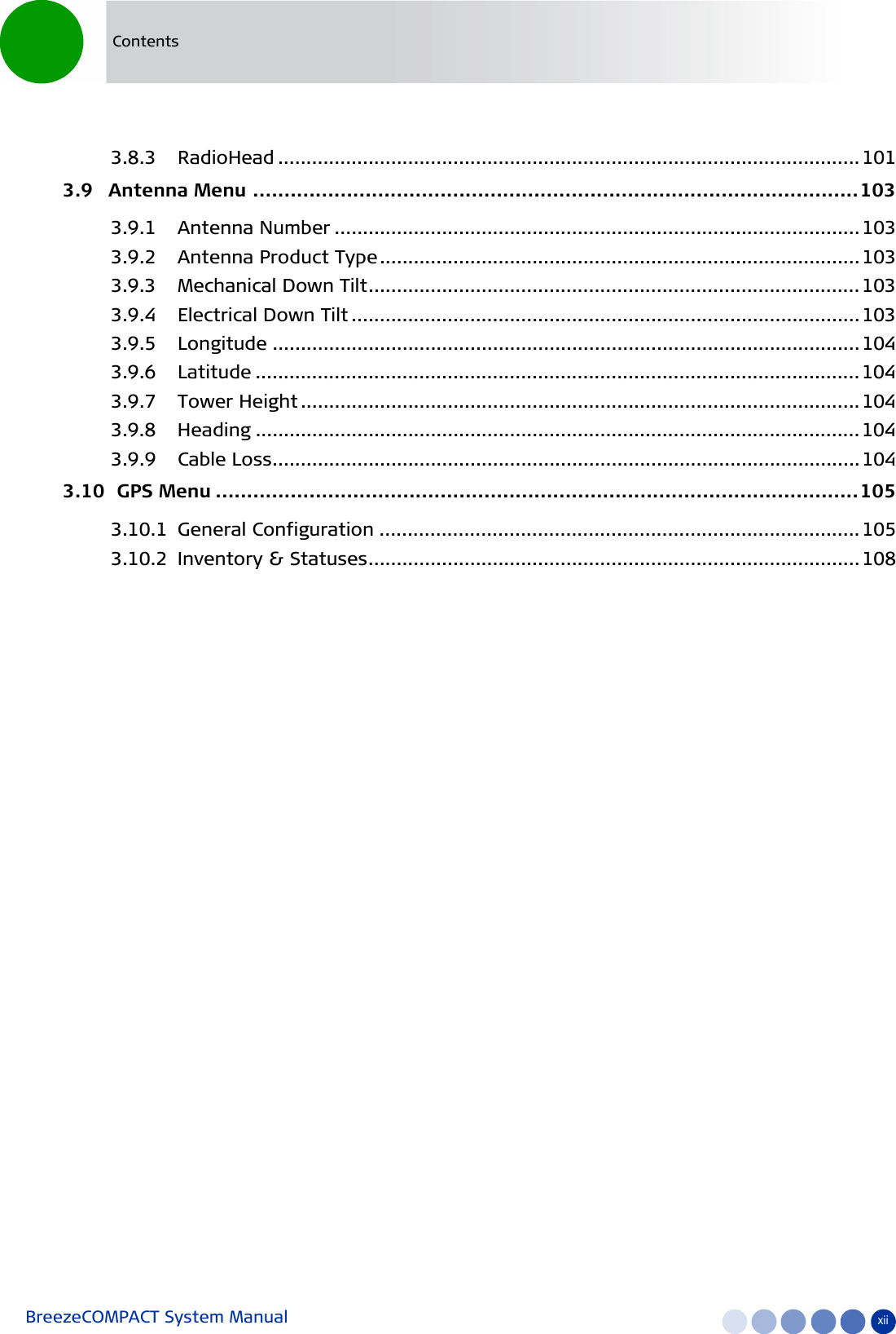 BreezeCOMPACT System Manual xiiContents3.8.3 RadioHead ....................................................................................................... 1013.9   Antenna Menu .................................................................................................1033.9.1 Antenna Number ............................................................................................. 1033.9.2 Antenna Product Type..................................................................................... 1033.9.3 Mechanical Down Tilt....................................................................................... 1033.9.4 Electrical Down Tilt .......................................................................................... 1033.9.5 Longitude ........................................................................................................ 1043.9.6 Latitude ........................................................................................................... 1043.9.7 Tower Height ................................................................................................... 1043.9.8 Heading ........................................................................................................... 1043.9.9 Cable Loss........................................................................................................1043.10  GPS Menu .......................................................................................................1053.10.1 General Configuration ..................................................................................... 1053.10.2 Inventory &amp; Statuses....................................................................................... 108