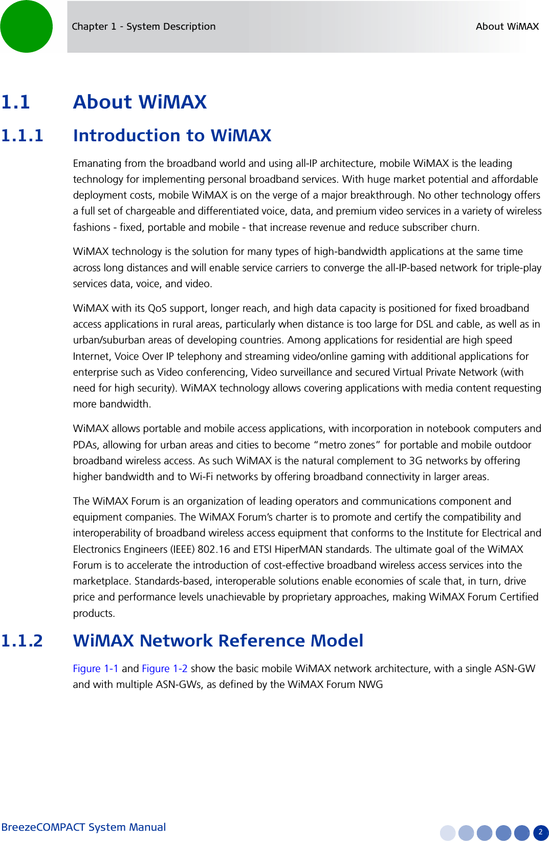 BreezeCOMPACT System Manual 2Chapter 1 - System Description About WiMAX1.1 About WiMAX1.1.1 Introduction to WiMAXEmanating from the broadband world and using all-IP architecture, mobile WiMAX is the leading technology for implementing personal broadband services. With huge market potential and affordable deployment costs, mobile WiMAX is on the verge of a major breakthrough. No other technology offers a full set of chargeable and differentiated voice, data, and premium video services in a variety of wireless fashions - fixed, portable and mobile - that increase revenue and reduce subscriber churn.WiMAX technology is the solution for many types of high-bandwidth applications at the same time across long distances and will enable service carriers to converge the all-IP-based network for triple-play services data, voice, and video.WiMAX with its QoS support, longer reach, and high data capacity is positioned for fixed broadband access applications in rural areas, particularly when distance is too large for DSL and cable, as well as in urban/suburban areas of developing countries. Among applications for residential are high speed Internet, Voice Over IP telephony and streaming video/online gaming with additional applications for enterprise such as Video conferencing, Video surveillance and secured Virtual Private Network (with need for high security). WiMAX technology allows covering applications with media content requesting more bandwidth.WiMAX allows portable and mobile access applications, with incorporation in notebook computers and PDAs, allowing for urban areas and cities to become “metro zones” for portable and mobile outdoor broadband wireless access. As such WiMAX is the natural complement to 3G networks by offering higher bandwidth and to Wi-Fi networks by offering broadband connectivity in larger areas.The WiMAX Forum is an organization of leading operators and communications component and equipment companies. The WiMAX Forum’s charter is to promote and certify the compatibility and interoperability of broadband wireless access equipment that conforms to the Institute for Electrical and Electronics Engineers (IEEE) 802.16 and ETSI HiperMAN standards. The ultimate goal of the WiMAX Forum is to accelerate the introduction of cost-effective broadband wireless access services into the marketplace. Standards-based, interoperable solutions enable economies of scale that, in turn, drive price and performance levels unachievable by proprietary approaches, making WiMAX Forum Certified products.1.1.2 WiMAX Network Reference ModelFigure 1-1 and Figure 1-2 show the basic mobile WiMAX network architecture, with a single ASN-GW and with multiple ASN-GWs, as defined by the WiMAX Forum NWG