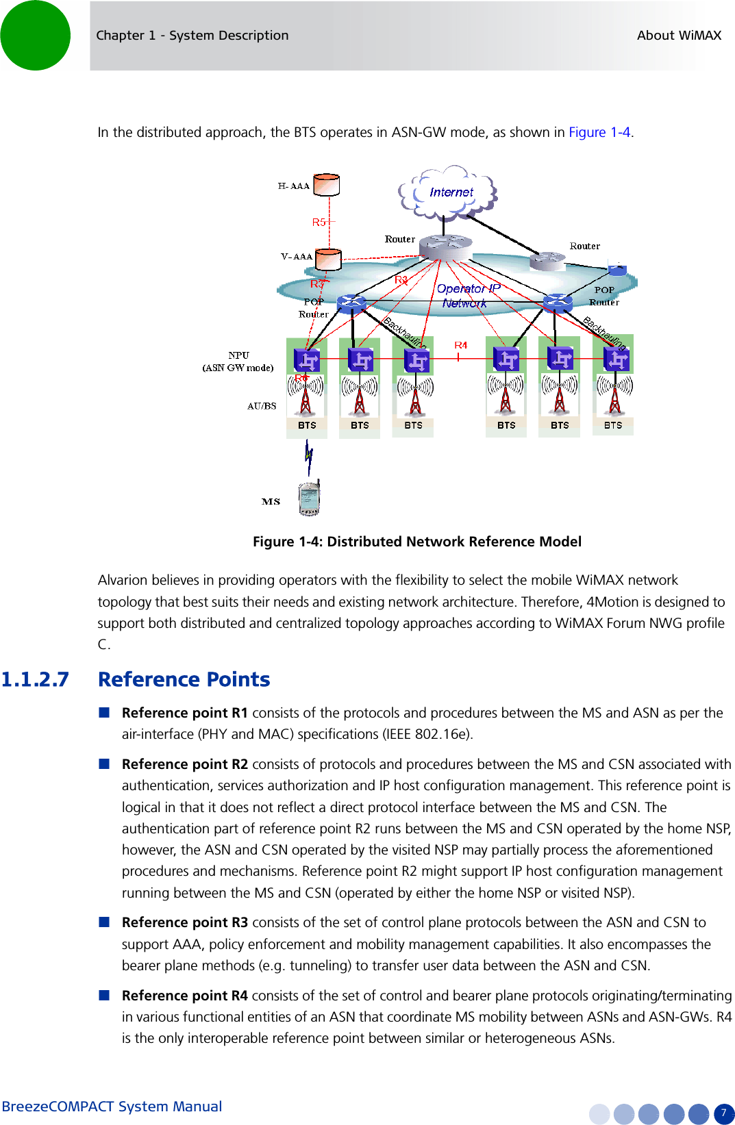 BreezeCOMPACT System Manual 7Chapter 1 - System Description About WiMAXIn the distributed approach, the BTS operates in ASN-GW mode, as shown in Figure 1-4. Alvarion believes in providing operators with the flexibility to select the mobile WiMAX network topology that best suits their needs and existing network architecture. Therefore, 4Motion is designed to support both distributed and centralized topology approaches according to WiMAX Forum NWG profile C.1.1.2.7 Reference PointsReference point R1 consists of the protocols and procedures between the MS and ASN as per the air-interface (PHY and MAC) specifications (IEEE 802.16e).Reference point R2 consists of protocols and procedures between the MS and CSN associated with authentication, services authorization and IP host configuration management. This reference point is logical in that it does not reflect a direct protocol interface between the MS and CSN. The authentication part of reference point R2 runs between the MS and CSN operated by the home NSP, however, the ASN and CSN operated by the visited NSP may partially process the aforementioned procedures and mechanisms. Reference point R2 might support IP host configuration management running between the MS and CSN (operated by either the home NSP or visited NSP).Reference point R3 consists of the set of control plane protocols between the ASN and CSN to support AAA, policy enforcement and mobility management capabilities. It also encompasses the bearer plane methods (e.g. tunneling) to transfer user data between the ASN and CSN.Reference point R4 consists of the set of control and bearer plane protocols originating/terminating in various functional entities of an ASN that coordinate MS mobility between ASNs and ASN-GWs. R4 is the only interoperable reference point between similar or heterogeneous ASNs.Figure 1-4: Distributed Network Reference Model