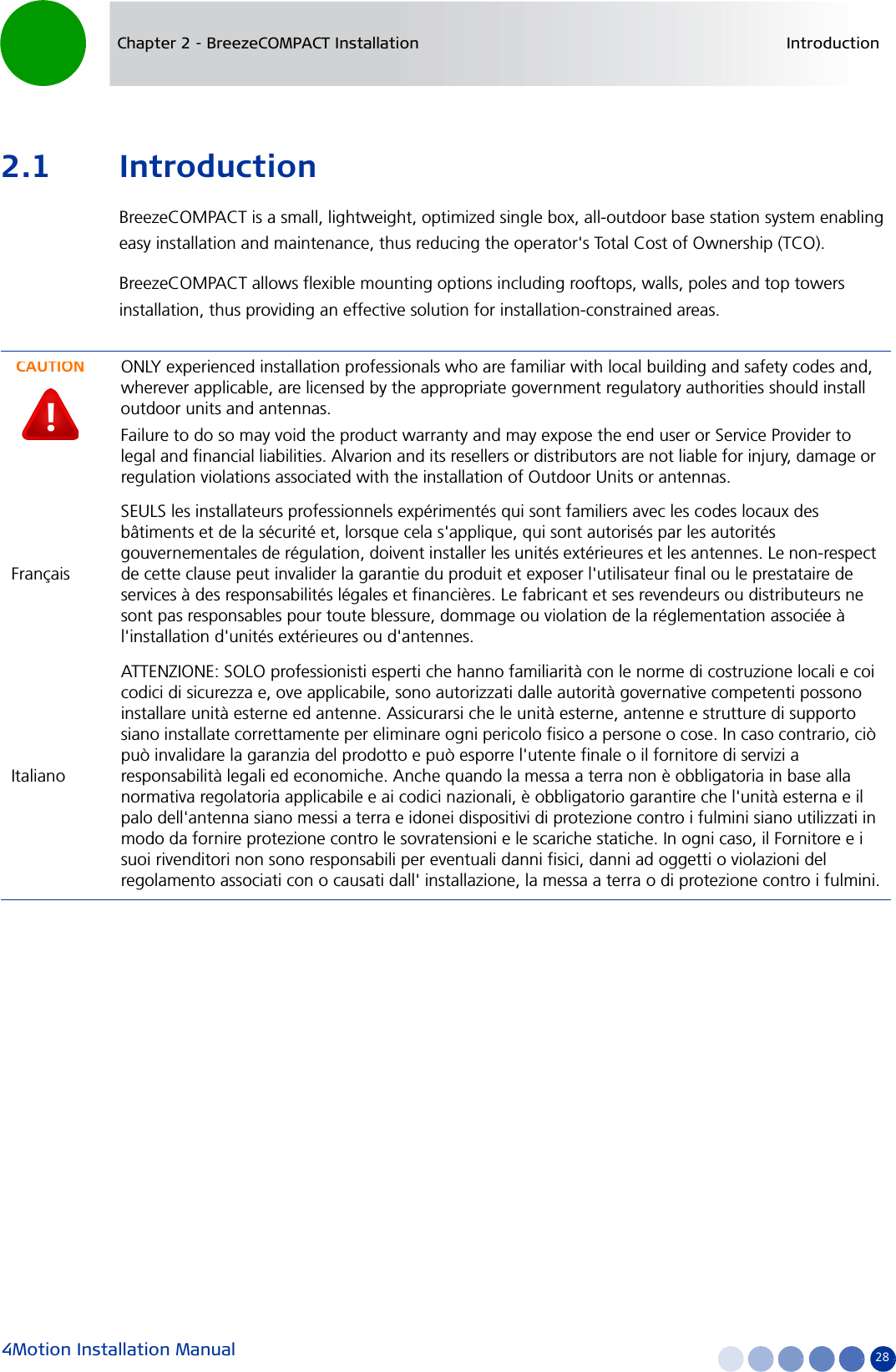 4Motion Installation Manual 28Chapter 2 - BreezeCOMPACT Installation Introduction2.1 IntroductionBreezeCOMPACT is a small, lightweight, optimized single box, all-outdoor base station system enabling easy installation and maintenance, thus reducing the operator&apos;s Total Cost of Ownership (TCO).BreezeCOMPACT allows flexible mounting options including rooftops, walls, poles and top towers installation, thus providing an effective solution for installation-constrained areas.CAUTIONONLY experienced installation professionals who are familiar with local building and safety codes and, wherever applicable, are licensed by the appropriate government regulatory authorities should install outdoor units and antennas.Failure to do so may void the product warranty and may expose the end user or Service Provider to legal and financial liabilities. Alvarion and its resellers or distributors are not liable for injury, damage or regulation violations associated with the installation of Outdoor Units or antennas.FrançaisSEULS les installateurs professionnels expérimentés qui sont familiers avec les codes locaux des bâtiments et de la sécurité et, lorsque cela s&apos;applique, qui sont autorisés par les autorités gouvernementales de régulation, doivent installer les unités extérieures et les antennes. Le non-respect de cette clause peut invalider la garantie du produit et exposer l&apos;utilisateur final ou le prestataire de services à des responsabilités légales et financières. Le fabricant et ses revendeurs ou distributeurs ne sont pas responsables pour toute blessure, dommage ou violation de la réglementation associée à l&apos;installation d&apos;unités extérieures ou d&apos;antennes. ItalianoATTENZIONE: SOLO professionisti esperti che hanno familiarità con le norme di costruzione locali e coi codici di sicurezza e, ove applicabile, sono autorizzati dalle autorità governative competenti possono installare unità esterne ed antenne. Assicurarsi che le unità esterne, antenne e strutture di supporto siano installate correttamente per eliminare ogni pericolo fisico a persone o cose. In caso contrario, ciò può invalidare la garanzia del prodotto e può esporre l&apos;utente finale o il fornitore di servizi a responsabilità legali ed economiche. Anche quando la messa a terra non è obbligatoria in base alla normativa regolatoria applicabile e ai codici nazionali, è obbligatorio garantire che l&apos;unità esterna e il palo dell&apos;antenna siano messi a terra e idonei dispositivi di protezione contro i fulmini siano utilizzati in modo da fornire protezione contro le sovratensioni e le scariche statiche. In ogni caso, il Fornitore e i suoi rivenditori non sono responsabili per eventuali danni fisici, danni ad oggetti o violazioni del regolamento associati con o causati dall&apos; installazione, la messa a terra o di protezione contro i fulmini.