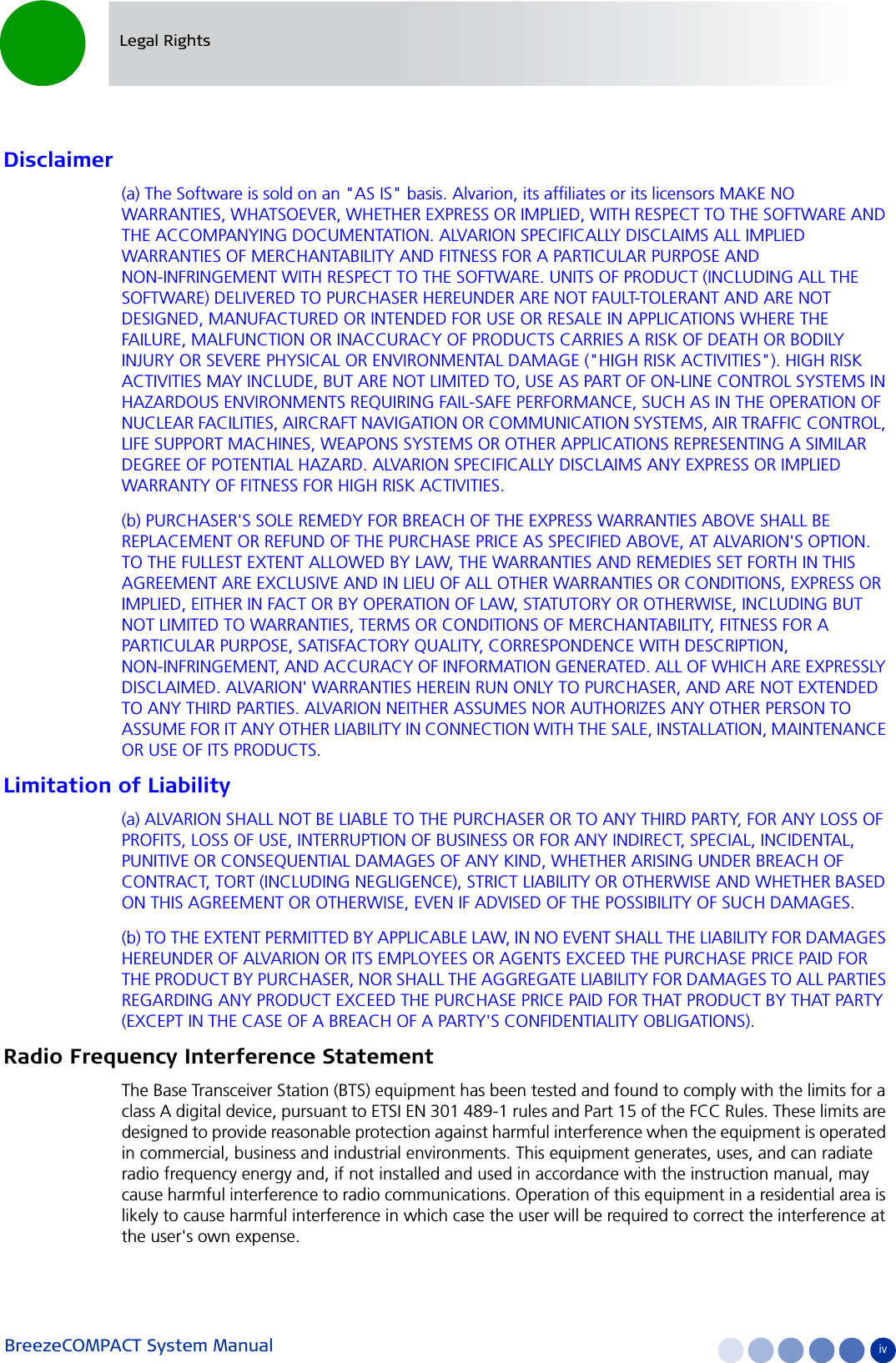 BreezeCOMPACT System Manual ivLegal RightsDisclaimer(a) The Software is sold on an &quot;AS IS&quot; basis. Alvarion, its affiliates or its licensors MAKE NO WARRANTIES, WHATSOEVER, WHETHER EXPRESS OR IMPLIED, WITH RESPECT TO THE SOFTWARE AND THE ACCOMPANYING DOCUMENTATION. ALVARION SPECIFICALLY DISCLAIMS ALL IMPLIED WARRANTIES OF MERCHANTABILITY AND FITNESS FOR A PARTICULAR PURPOSE AND NON-INFRINGEMENT WITH RESPECT TO THE SOFTWARE. UNITS OF PRODUCT (INCLUDING ALL THE SOFTWARE) DELIVERED TO PURCHASER HEREUNDER ARE NOT FAULT-TOLERANT AND ARE NOT DESIGNED, MANUFACTURED OR INTENDED FOR USE OR RESALE IN APPLICATIONS WHERE THE FAILURE, MALFUNCTION OR INACCURACY OF PRODUCTS CARRIES A RISK OF DEATH OR BODILY INJURY OR SEVERE PHYSICAL OR ENVIRONMENTAL DAMAGE (&quot;HIGH RISK ACTIVITIES&quot;). HIGH RISK ACTIVITIES MAY INCLUDE, BUT ARE NOT LIMITED TO, USE AS PART OF ON-LINE CONTROL SYSTEMS IN HAZARDOUS ENVIRONMENTS REQUIRING FAIL-SAFE PERFORMANCE, SUCH AS IN THE OPERATION OF NUCLEAR FACILITIES, AIRCRAFT NAVIGATION OR COMMUNICATION SYSTEMS, AIR TRAFFIC CONTROL, LIFE SUPPORT MACHINES, WEAPONS SYSTEMS OR OTHER APPLICATIONS REPRESENTING A SIMILAR DEGREE OF POTENTIAL HAZARD. ALVARION SPECIFICALLY DISCLAIMS ANY EXPRESS OR IMPLIED WARRANTY OF FITNESS FOR HIGH RISK ACTIVITIES.(b) PURCHASER&apos;S SOLE REMEDY FOR BREACH OF THE EXPRESS WARRANTIES ABOVE SHALL BE REPLACEMENT OR REFUND OF THE PURCHASE PRICE AS SPECIFIED ABOVE, AT ALVARION&apos;S OPTION. TO THE FULLEST EXTENT ALLOWED BY LAW, THE WARRANTIES AND REMEDIES SET FORTH IN THIS AGREEMENT ARE EXCLUSIVE AND IN LIEU OF ALL OTHER WARRANTIES OR CONDITIONS, EXPRESS OR IMPLIED, EITHER IN FACT OR BY OPERATION OF LAW, STATUTORY OR OTHERWISE, INCLUDING BUT NOT LIMITED TO WARRANTIES, TERMS OR CONDITIONS OF MERCHANTABILITY, FITNESS FOR A PARTICULAR PURPOSE, SATISFACTORY QUALITY, CORRESPONDENCE WITH DESCRIPTION, NON-INFRINGEMENT, AND ACCURACY OF INFORMATION GENERATED. ALL OF WHICH ARE EXPRESSLY DISCLAIMED. ALVARION&apos; WARRANTIES HEREIN RUN ONLY TO PURCHASER, AND ARE NOT EXTENDED TO ANY THIRD PARTIES. ALVARION NEITHER ASSUMES NOR AUTHORIZES ANY OTHER PERSON TO ASSUME FOR IT ANY OTHER LIABILITY IN CONNECTION WITH THE SALE, INSTALLATION, MAINTENANCE OR USE OF ITS PRODUCTS.Limitation of Liability(a) ALVARION SHALL NOT BE LIABLE TO THE PURCHASER OR TO ANY THIRD PARTY, FOR ANY LOSS OF PROFITS, LOSS OF USE, INTERRUPTION OF BUSINESS OR FOR ANY INDIRECT, SPECIAL, INCIDENTAL, PUNITIVE OR CONSEQUENTIAL DAMAGES OF ANY KIND, WHETHER ARISING UNDER BREACH OF CONTRACT, TORT (INCLUDING NEGLIGENCE), STRICT LIABILITY OR OTHERWISE AND WHETHER BASED ON THIS AGREEMENT OR OTHERWISE, EVEN IF ADVISED OF THE POSSIBILITY OF SUCH DAMAGES.(b) TO THE EXTENT PERMITTED BY APPLICABLE LAW, IN NO EVENT SHALL THE LIABILITY FOR DAMAGES HEREUNDER OF ALVARION OR ITS EMPLOYEES OR AGENTS EXCEED THE PURCHASE PRICE PAID FOR THE PRODUCT BY PURCHASER, NOR SHALL THE AGGREGATE LIABILITY FOR DAMAGES TO ALL PARTIES REGARDING ANY PRODUCT EXCEED THE PURCHASE PRICE PAID FOR THAT PRODUCT BY THAT PARTY (EXCEPT IN THE CASE OF A BREACH OF A PARTY&apos;S CONFIDENTIALITY OBLIGATIONS).Radio Frequency Interference StatementThe Base Transceiver Station (BTS) equipment has been tested and found to comply with the limits for a class A digital device, pursuant to ETSI EN 301 489-1 rules and Part 15 of the FCC Rules. These limits are designed to provide reasonable protection against harmful interference when the equipment is operated in commercial, business and industrial environments. This equipment generates, uses, and can radiate radio frequency energy and, if not installed and used in accordance with the instruction manual, may cause harmful interference to radio communications. Operation of this equipment in a residential area is likely to cause harmful interference in which case the user will be required to correct the interference at the user&apos;s own expense.