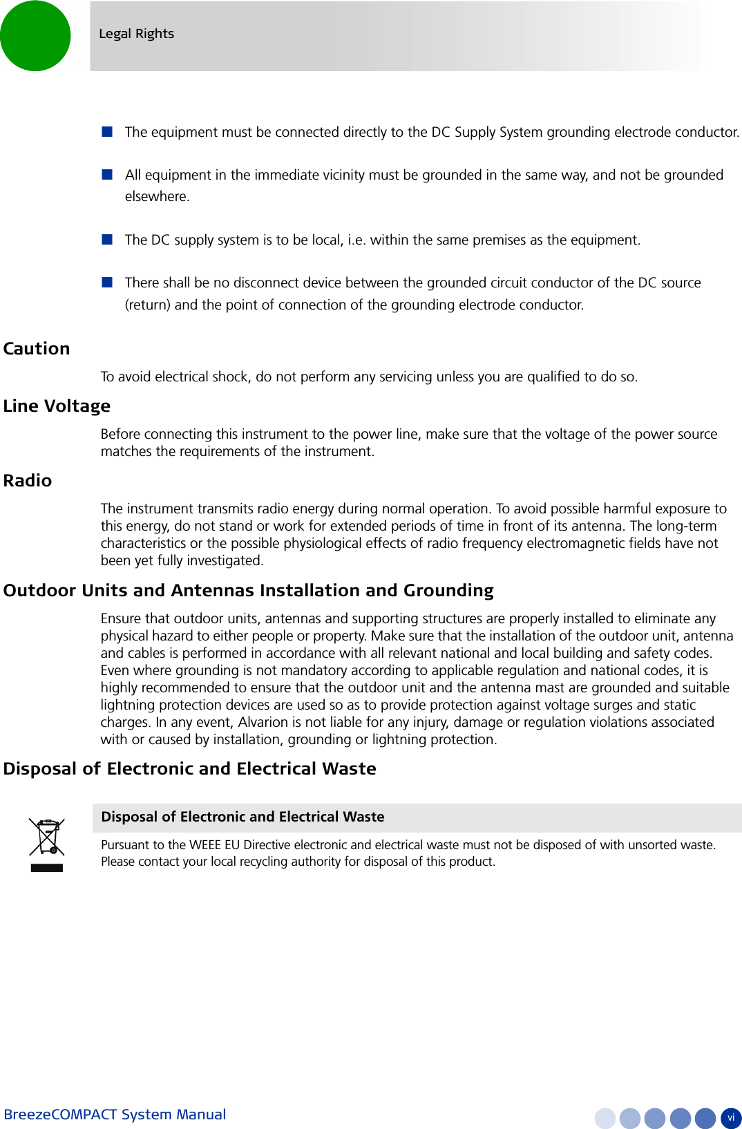 BreezeCOMPACT System Manual viLegal RightsThe equipment must be connected directly to the DC Supply System grounding electrode conductor.All equipment in the immediate vicinity must be grounded in the same way, and not be grounded elsewhere.The DC supply system is to be local, i.e. within the same premises as the equipment.There shall be no disconnect device between the grounded circuit conductor of the DC source (return) and the point of connection of the grounding electrode conductor.CautionTo avoid electrical shock, do not perform any servicing unless you are qualified to do so.Line VoltageBefore connecting this instrument to the power line, make sure that the voltage of the power source matches the requirements of the instrument.RadioThe instrument transmits radio energy during normal operation. To avoid possible harmful exposure to this energy, do not stand or work for extended periods of time in front of its antenna. The long-term characteristics or the possible physiological effects of radio frequency electromagnetic fields have not been yet fully investigated.Outdoor Units and Antennas Installation and GroundingEnsure that outdoor units, antennas and supporting structures are properly installed to eliminate any physical hazard to either people or property. Make sure that the installation of the outdoor unit, antenna and cables is performed in accordance with all relevant national and local building and safety codes. Even where grounding is not mandatory according to applicable regulation and national codes, it is highly recommended to ensure that the outdoor unit and the antenna mast are grounded and suitable lightning protection devices are used so as to provide protection against voltage surges and static charges. In any event, Alvarion is not liable for any injury, damage or regulation violations associated with or caused by installation, grounding or lightning protection.Disposal of Electronic and Electrical WasteDisposal of Electronic and Electrical WastePursuant to the WEEE EU Directive electronic and electrical waste must not be disposed of with unsorted waste. Please contact your local recycling authority for disposal of this product.