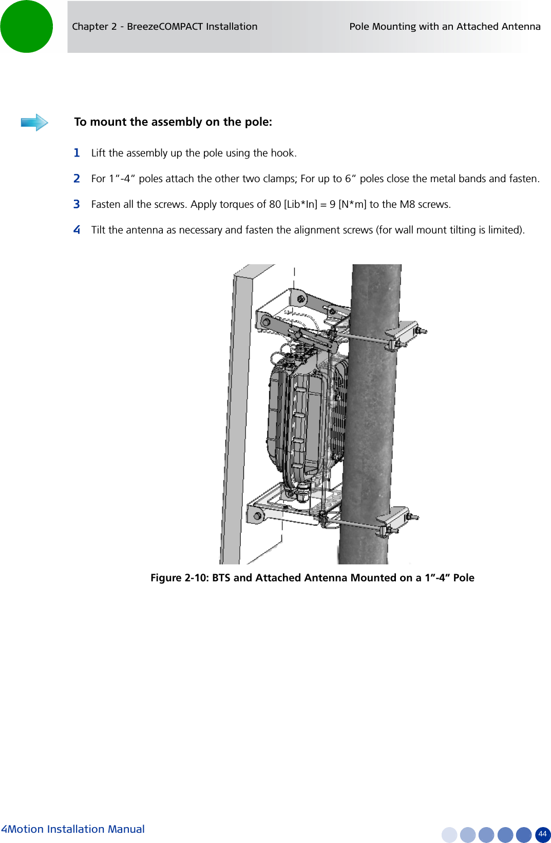 4Motion Installation Manual 44Chapter 2 - BreezeCOMPACT Installation Pole Mounting with an Attached Antenna1Lift the assembly up the pole using the hook.2For 1”-4” poles attach the other two clamps; For up to 6” poles close the metal bands and fasten.3Fasten all the screws. Apply torques of 80 [Lib*In] = 9 [N*m] to the M8 screws.4Tilt the antenna as necessary and fasten the alignment screws (for wall mount tilting is limited).To mount the assembly on the pole:Figure 2-10: BTS and Attached Antenna Mounted on a 1”-4” Pole