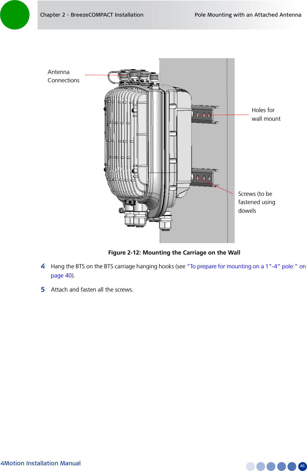 4Motion Installation Manual 46Chapter 2 - BreezeCOMPACT Installation Pole Mounting with an Attached Antenna4Hang the BTS on the BTS carriage hanging hooks (see “To prepare for mounting on a 1”-4” pole:” on page 40).5Attach and fasten all the screws.Figure 2-12: Mounting the Carriage on the WallAntenna ConnectionsHoles for wall mountScrews (to be fastened using dowels