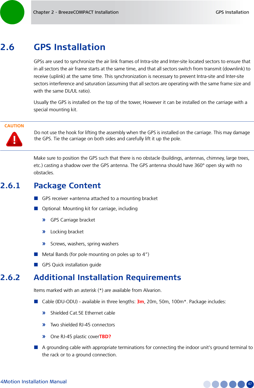 4Motion Installation Manual 47Chapter 2 - BreezeCOMPACT Installation GPS Installation2.6 GPS InstallationGPSs are used to synchronize the air link frames of Intra-site and Inter-site located sectors to ensure that in all sectors the air frame starts at the same time, and that all sectors switch from transmit (downlink) to receive (uplink) at the same time. This synchronization is necessary to prevent Intra-site and Inter-site sectors interference and saturation (assuming that all sectors are operating with the same frame size and with the same DL/UL ratio).Usually the GPS is installed on the top of the tower, However it can be installed on the carriage with a special mounting kit.Make sure to position the GPS such that there is no obstacle (buildings, antennas, chimney, large trees, etc.) casting a shadow over the GPS antenna. The GPS antenna should have 360° open sky with no obstacles.2.6.1 Package ContentGPS receiver +antenna attached to a mounting bracketOptional: Mounting kit for carriage, including»GPS Carriage bracket»Locking bracket»Screws, washers, spring washersMetal Bands (for pole mounting on poles up to 4”)GPS Quick installation guide2.6.2 Additional Installation RequirementsItems marked with an asterisk (*) are available from Alvarion.Cable (IDU-ODU) - available in three lengths: 3m, 20m, 50m, 100m*. Package includes:»Shielded Cat.5E Ethernet cable»Two shielded RJ-45 connectors»One RJ-45 plastic coverTBD?A grounding cable with appropriate terminations for connecting the indoor unit&apos;s ground terminal to the rack or to a ground connection.CAUTIONDo not use the hook for lifting the assembly when the GPS is installed on the carriage. This may damage the GPS. Tie the carriage on both sides and carefully lift it up the pole.