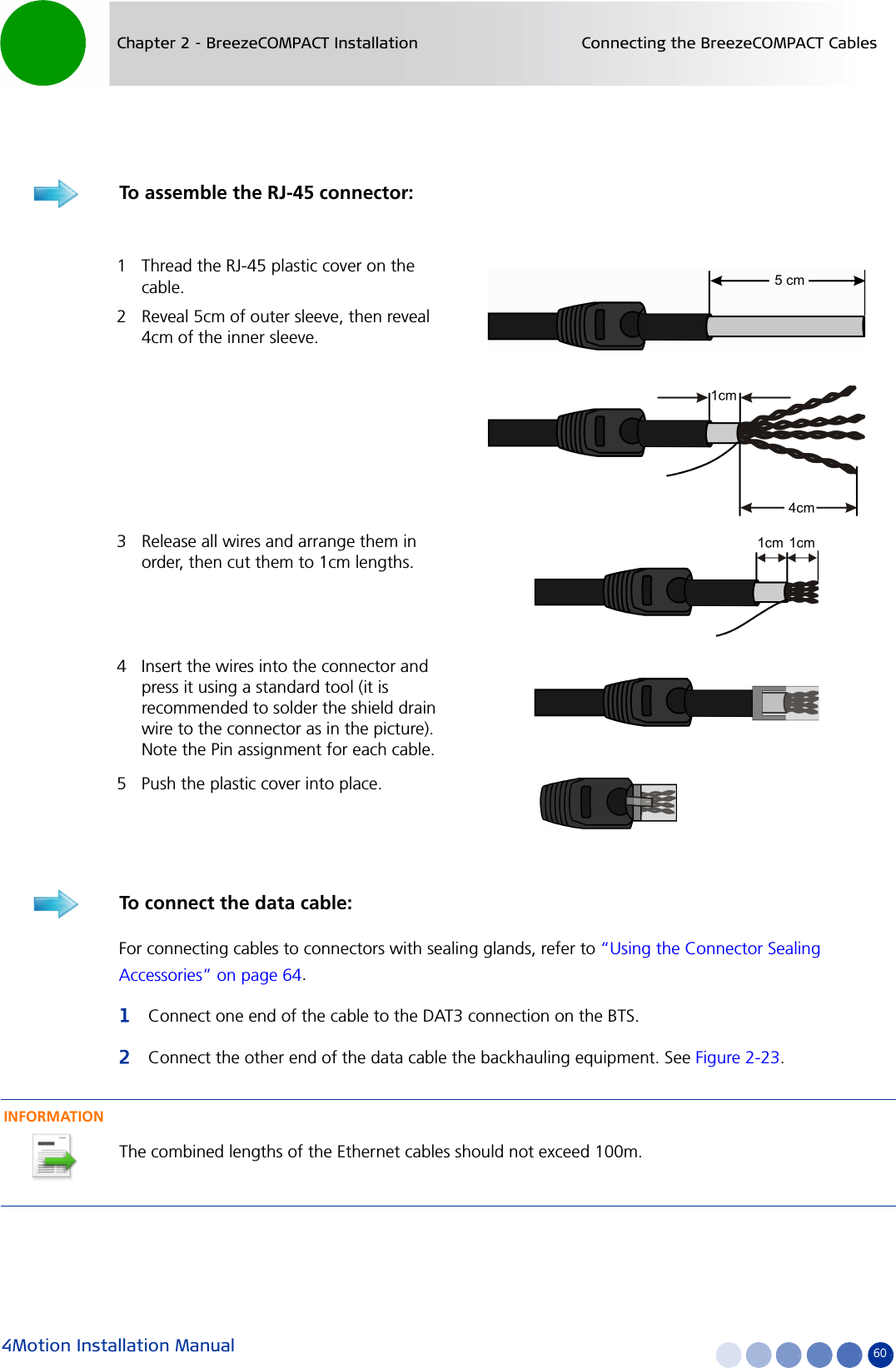 4Motion Installation Manual 60Chapter 2 - BreezeCOMPACT Installation Connecting the BreezeCOMPACT CablesFor connecting cables to connectors with sealing glands, refer to “Using the Connector Sealing Accessories” on page 64.1Connect one end of the cable to the DAT3 connection on the BTS.2Connect the other end of the data cable the backhauling equipment. See Figure 2-23.To assemble the RJ-45 connector:1 Thread the RJ-45 plastic cover on the cable.2 Reveal 5cm of outer sleeve, then reveal 4cm of the inner sleeve.3 Release all wires and arrange them in order, then cut them to 1cm lengths.4 Insert the wires into the connector and press it using a standard tool (it is recommended to solder the shield drain wire to the connector as in the picture). Note the Pin assignment for each cable.5 Push the plastic cover into place.To connect the data cable:INFORMATIONThe combined lengths of the Ethernet cables should not exceed 100m.
