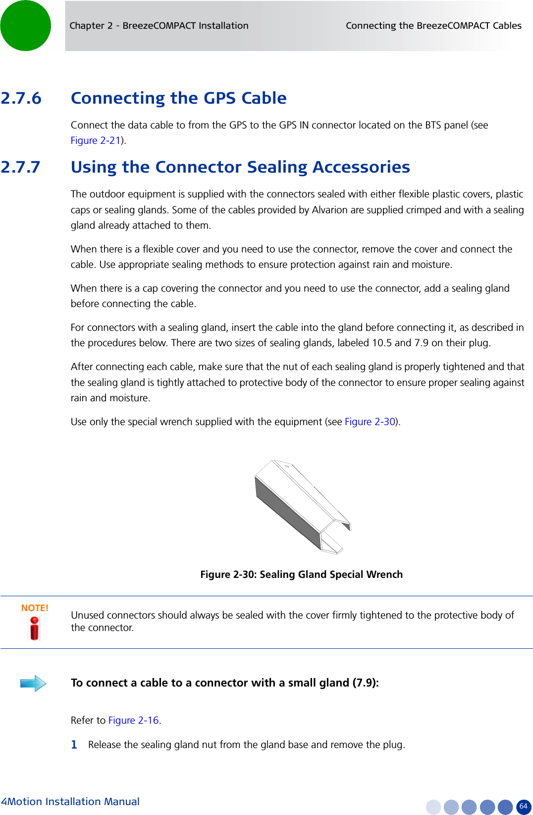 4Motion Installation Manual 64Chapter 2 - BreezeCOMPACT Installation Connecting the BreezeCOMPACT Cables2.7.6 Connecting the GPS CableConnect the data cable to from the GPS to the GPS IN connector located on the BTS panel (see Figure 2-21).2.7.7 Using the Connector Sealing AccessoriesThe outdoor equipment is supplied with the connectors sealed with either flexible plastic covers, plastic caps or sealing glands. Some of the cables provided by Alvarion are supplied crimped and with a sealing gland already attached to them. When there is a flexible cover and you need to use the connector, remove the cover and connect the cable. Use appropriate sealing methods to ensure protection against rain and moisture.When there is a cap covering the connector and you need to use the connector, add a sealing gland before connecting the cable.For connectors with a sealing gland, insert the cable into the gland before connecting it, as described in the procedures below. There are two sizes of sealing glands, labeled 10.5 and 7.9 on their plug. After connecting each cable, make sure that the nut of each sealing gland is properly tightened and that the sealing gland is tightly attached to protective body of the connector to ensure proper sealing against rain and moisture.Use only the special wrench supplied with the equipment (see Figure 2-30).Refer to Figure 2-16.1Release the sealing gland nut from the gland base and remove the plug. Figure 2-30: Sealing Gland Special WrenchNOTE!Unused connectors should always be sealed with the cover firmly tightened to the protective body of the connector.To connect a cable to a connector with a small gland (7.9):