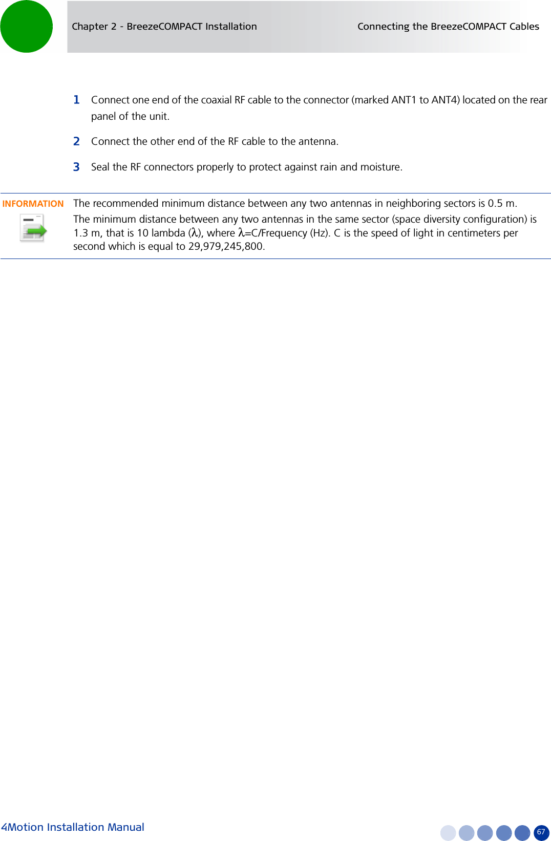 4Motion Installation Manual 67Chapter 2 - BreezeCOMPACT Installation Connecting the BreezeCOMPACT Cables1Connect one end of the coaxial RF cable to the connector (marked ANT1 to ANT4) located on the rear panel of the unit. 2Connect the other end of the RF cable to the antenna.3Seal the RF connectors properly to protect against rain and moisture.INFORMATIONThe recommended minimum distance between any two antennas in neighboring sectors is 0.5 m.The minimum distance between any two antennas in the same sector (space diversity configuration) is 1.3 m, that is 10 lambda (λ), where λ=C/Frequency (Hz). C is the speed of light in centimeters per second which is equal to 29,979,245,800.