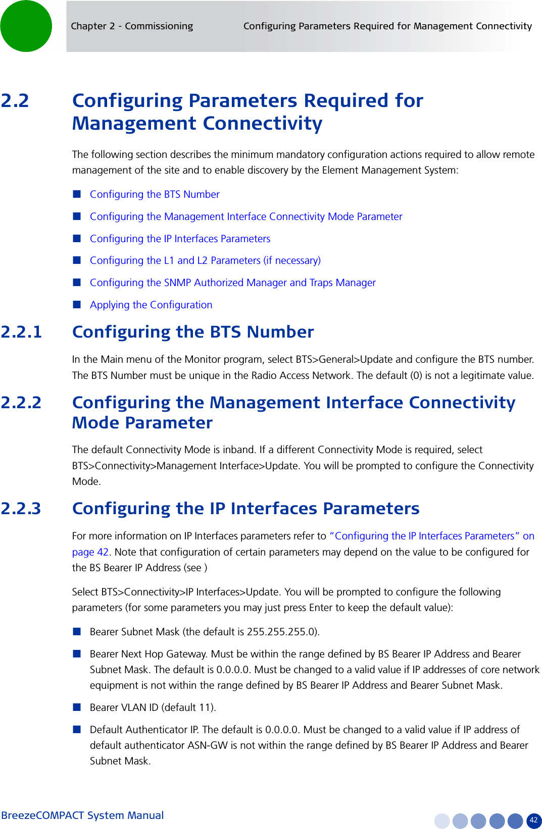 BreezeCOMPACT System Manual 42Chapter 2 - Commissioning Configuring Parameters Required for Management Connectivity2.2 Configuring Parameters Required for Management ConnectivityThe following section describes the minimum mandatory configuration actions required to allow remote management of the site and to enable discovery by the Element Management System:Configuring the BTS NumberConfiguring the Management Interface Connectivity Mode ParameterConfiguring the IP Interfaces ParametersConfiguring the L1 and L2 Parameters (if necessary)Configuring the SNMP Authorized Manager and Traps ManagerApplying the Configuration2.2.1 Configuring the BTS NumberIn the Main menu of the Monitor program, select BTS&gt;General&gt;Update and configure the BTS number. The BTS Number must be unique in the Radio Access Network. The default (0) is not a legitimate value.2.2.2 Configuring the Management Interface Connectivity Mode ParameterThe default Connectivity Mode is inband. If a different Connectivity Mode is required, select BTS&gt;Connectivity&gt;Management Interface&gt;Update. You will be prompted to configure the Connectivity Mode.2.2.3 Configuring the IP Interfaces ParametersFor more information on IP Interfaces parameters refer to “Configuring the IP Interfaces Parameters” on page 42. Note that configuration of certain parameters may depend on the value to be configured for the BS Bearer IP Address (see )Select BTS&gt;Connectivity&gt;IP Interfaces&gt;Update. You will be prompted to configure the following parameters (for some parameters you may just press Enter to keep the default value):Bearer Subnet Mask (the default is 255.255.255.0).Bearer Next Hop Gateway. Must be within the range defined by BS Bearer IP Address and Bearer Subnet Mask. The default is 0.0.0.0. Must be changed to a valid value if IP addresses of core network equipment is not within the range defined by BS Bearer IP Address and Bearer Subnet Mask.Bearer VLAN ID (default 11).Default Authenticator IP. The default is 0.0.0.0. Must be changed to a valid value if IP address of default authenticator ASN-GW is not within the range defined by BS Bearer IP Address and Bearer Subnet Mask.