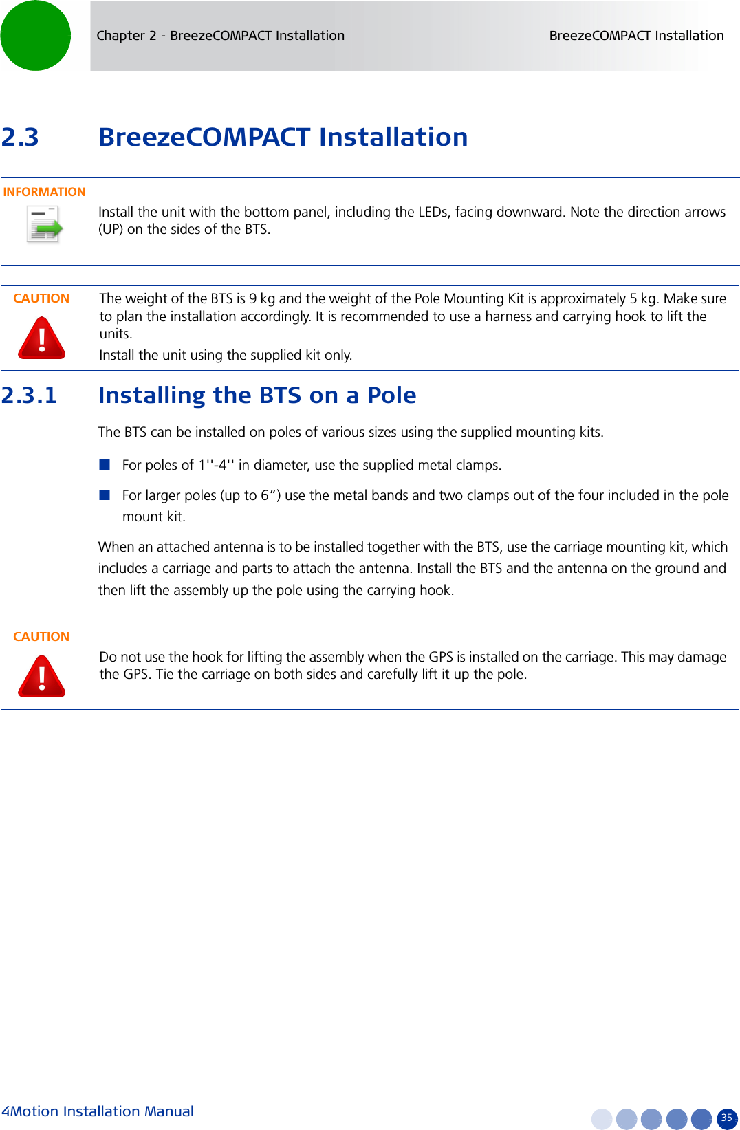 4Motion Installation Manual 35Chapter 2 - BreezeCOMPACT Installation BreezeCOMPACT Installation2.3 BreezeCOMPACT Installation2.3.1 Installing the BTS on a PoleThe BTS can be installed on poles of various sizes using the supplied mounting kits. For poles of 1&apos;&apos;-4&apos;&apos; in diameter, use the supplied metal clamps. For larger poles (up to 6”) use the metal bands and two clamps out of the four included in the pole mount kit.When an attached antenna is to be installed together with the BTS, use the carriage mounting kit, which includes a carriage and parts to attach the antenna. Install the BTS and the antenna on the ground and then lift the assembly up the pole using the carrying hook.INFORMATIONInstall the unit with the bottom panel, including the LEDs, facing downward. Note the direction arrows (UP) on the sides of the BTS.CAUTIONThe weight of the BTS is 9 kg and the weight of the Pole Mounting Kit is approximately 5 kg. Make sure to plan the installation accordingly. It is recommended to use a harness and carrying hook to lift the units.Install the unit using the supplied kit only.CAUTIONDo not use the hook for lifting the assembly when the GPS is installed on the carriage. This may damage the GPS. Tie the carriage on both sides and carefully lift it up the pole.