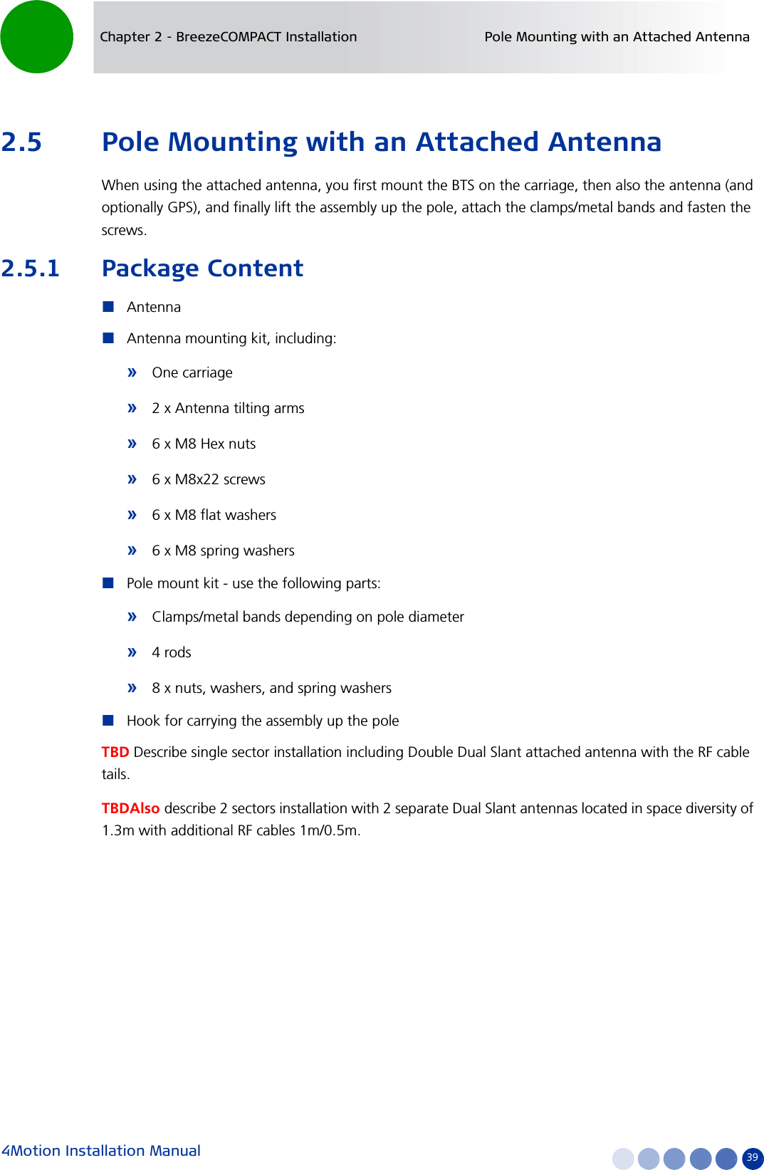 4Motion Installation Manual 39Chapter 2 - BreezeCOMPACT Installation Pole Mounting with an Attached Antenna2.5 Pole Mounting with an Attached AntennaWhen using the attached antenna, you first mount the BTS on the carriage, then also the antenna (and optionally GPS), and finally lift the assembly up the pole, attach the clamps/metal bands and fasten the screws. 2.5.1 Package ContentAntennaAntenna mounting kit, including:»One carriage»2 x Antenna tilting arms»6 x M8 Hex nuts»6 x M8x22 screws»6 x M8 flat washers»6 x M8 spring washersPole mount kit - use the following parts:»Clamps/metal bands depending on pole diameter»4 rods»8 x nuts, washers, and spring washersHook for carrying the assembly up the poleTBD Describe single sector installation including Double Dual Slant attached antenna with the RF cable tails.TBDAlso describe 2 sectors installation with 2 separate Dual Slant antennas located in space diversity of 1.3m with additional RF cables 1m/0.5m. 