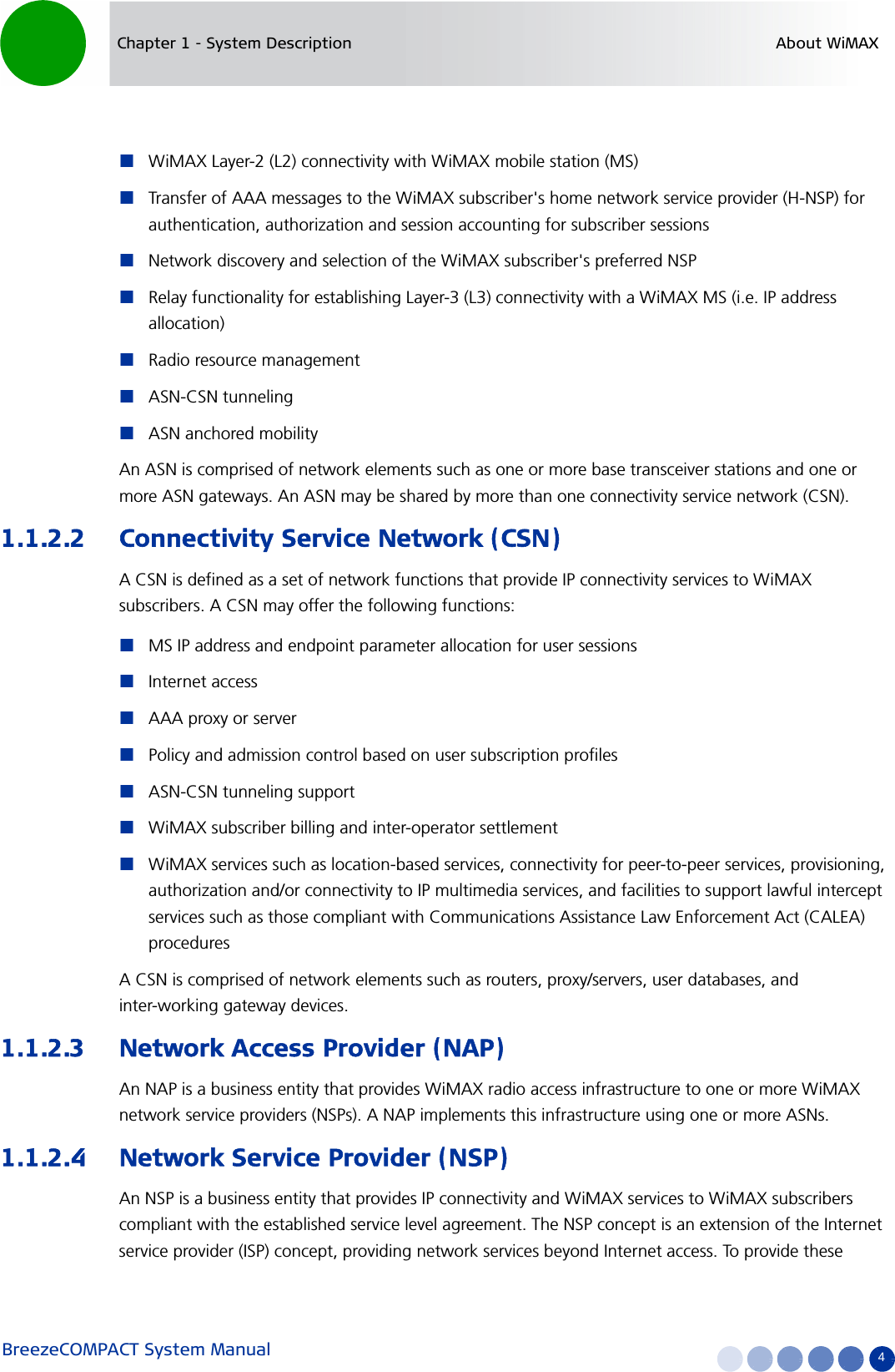 BreezeCOMPACT System Manual 4Chapter 1 - System Description About WiMAXWiMAX Layer-2 (L2) connectivity with WiMAX mobile station (MS) Transfer of AAA messages to the WiMAX subscriber&apos;s home network service provider (H-NSP) for authentication, authorization and session accounting for subscriber sessionsNetwork discovery and selection of the WiMAX subscriber&apos;s preferred NSPRelay functionality for establishing Layer-3 (L3) connectivity with a WiMAX MS (i.e. IP address allocation)Radio resource managementASN-CSN tunnelingASN anchored mobilityAn ASN is comprised of network elements such as one or more base transceiver stations and one or more ASN gateways. An ASN may be shared by more than one connectivity service network (CSN).1.1.2.2 Connectivity Service Network (CSN)A CSN is defined as a set of network functions that provide IP connectivity services to WiMAX subscribers. A CSN may offer the following functions:MS IP address and endpoint parameter allocation for user sessionsInternet accessAAA proxy or serverPolicy and admission control based on user subscription profilesASN-CSN tunneling supportWiMAX subscriber billing and inter-operator settlementWiMAX services such as location-based services, connectivity for peer-to-peer services, provisioning, authorization and/or connectivity to IP multimedia services, and facilities to support lawful intercept services such as those compliant with Communications Assistance Law Enforcement Act (CALEA) proceduresA CSN is comprised of network elements such as routers, proxy/servers, user databases, and inter-working gateway devices.1.1.2.3 Network Access Provider (NAP)An NAP is a business entity that provides WiMAX radio access infrastructure to one or more WiMAX network service providers (NSPs). A NAP implements this infrastructure using one or more ASNs.1.1.2.4 Network Service Provider (NSP)An NSP is a business entity that provides IP connectivity and WiMAX services to WiMAX subscribers compliant with the established service level agreement. The NSP concept is an extension of the Internet service provider (ISP) concept, providing network services beyond Internet access. To provide these 