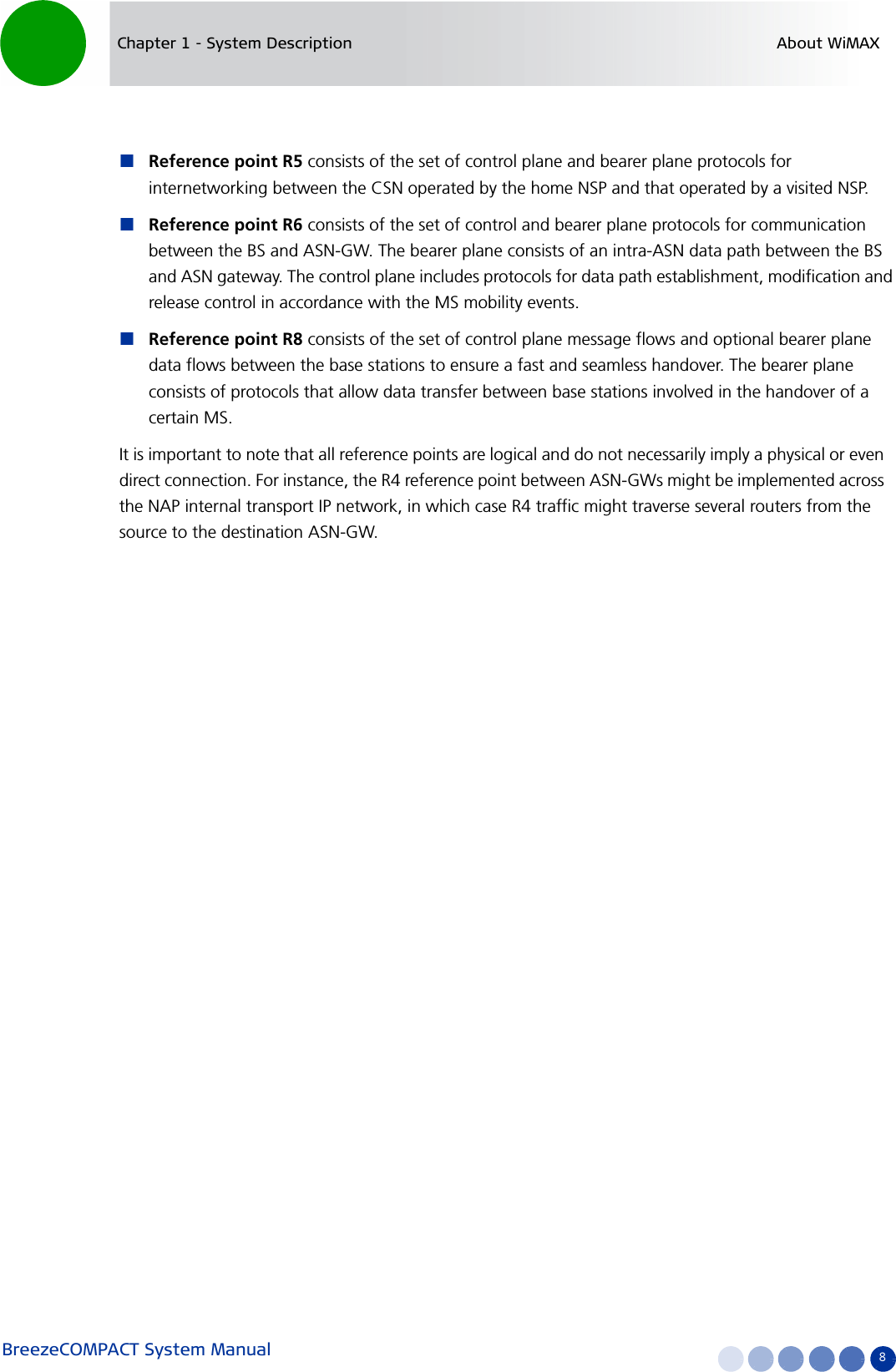 BreezeCOMPACT System Manual 8Chapter 1 - System Description About WiMAXReference point R5 consists of the set of control plane and bearer plane protocols for internetworking between the CSN operated by the home NSP and that operated by a visited NSP.Reference point R6 consists of the set of control and bearer plane protocols for communication between the BS and ASN-GW. The bearer plane consists of an intra-ASN data path between the BS and ASN gateway. The control plane includes protocols for data path establishment, modification and release control in accordance with the MS mobility events.Reference point R8 consists of the set of control plane message flows and optional bearer plane data flows between the base stations to ensure a fast and seamless handover. The bearer plane consists of protocols that allow data transfer between base stations involved in the handover of a certain MS. It is important to note that all reference points are logical and do not necessarily imply a physical or even direct connection. For instance, the R4 reference point between ASN-GWs might be implemented across the NAP internal transport IP network, in which case R4 traffic might traverse several routers from the source to the destination ASN-GW.