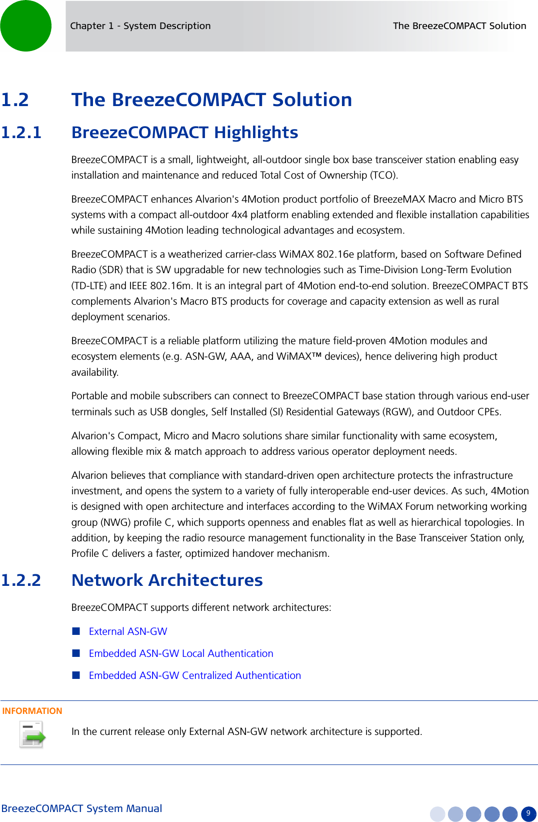 BreezeCOMPACT System Manual 9Chapter 1 - System Description The BreezeCOMPACT Solution1.2 The BreezeCOMPACT Solution1.2.1 BreezeCOMPACT HighlightsBreezeCOMPACT is a small, lightweight, all-outdoor single box base transceiver station enabling easy installation and maintenance and reduced Total Cost of Ownership (TCO).BreezeCOMPACT enhances Alvarion&apos;s 4Motion product portfolio of BreezeMAX Macro and Micro BTS systems with a compact all-outdoor 4x4 platform enabling extended and flexible installation capabilities while sustaining 4Motion leading technological advantages and ecosystem.BreezeCOMPACT is a weatherized carrier-class WiMAX 802.16e platform, based on Software Defined Radio (SDR) that is SW upgradable for new technologies such as Time-Division Long-Term Evolution (TD-LTE) and IEEE 802.16m. It is an integral part of 4Motion end-to-end solution. BreezeCOMPACT BTS complements Alvarion&apos;s Macro BTS products for coverage and capacity extension as well as rural deployment scenarios.BreezeCOMPACT is a reliable platform utilizing the mature field-proven 4Motion modules and ecosystem elements (e.g. ASN-GW, AAA, and WiMAX™ devices), hence delivering high product availability. Portable and mobile subscribers can connect to BreezeCOMPACT base station through various end-user terminals such as USB dongles, Self Installed (SI) Residential Gateways (RGW), and Outdoor CPEs. Alvarion&apos;s Compact, Micro and Macro solutions share similar functionality with same ecosystem, allowing flexible mix &amp; match approach to address various operator deployment needs.Alvarion believes that compliance with standard-driven open architecture protects the infrastructure investment, and opens the system to a variety of fully interoperable end-user devices. As such, 4Motion is designed with open architecture and interfaces according to the WiMAX Forum networking working group (NWG) profile C, which supports openness and enables flat as well as hierarchical topologies. In addition, by keeping the radio resource management functionality in the Base Transceiver Station only, Profile C delivers a faster, optimized handover mechanism.1.2.2 Network ArchitecturesBreezeCOMPACT supports different network architectures:External ASN-GWEmbedded ASN-GW Local AuthenticationEmbedded ASN-GW Centralized AuthenticationINFORMATIONIn the current release only External ASN-GW network architecture is supported.