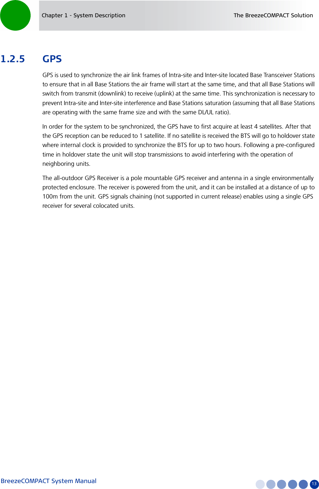 BreezeCOMPACT System Manual 13Chapter 1 - System Description The BreezeCOMPACT Solution1.2.5 GPSGPS is used to synchronize the air link frames of Intra-site and Inter-site located Base Transceiver Stations to ensure that in all Base Stations the air frame will start at the same time, and that all Base Stations will switch from transmit (downlink) to receive (uplink) at the same time. This synchronization is necessary to prevent Intra-site and Inter-site interference and Base Stations saturation (assuming that all Base Stations are operating with the same frame size and with the same DL/UL ratio).In order for the system to be synchronized, the GPS have to first acquire at least 4 satellites. After that the GPS reception can be reduced to 1 satellite. If no satellite is received the BTS will go to holdover state where internal clock is provided to synchronize the BTS for up to two hours. Following a pre-configured time in holdover state the unit will stop transmissions to avoid interfering with the operation of neighboring units.The all-outdoor GPS Receiver is a pole mountable GPS receiver and antenna in a single environmentally protected enclosure. The receiver is powered from the unit, and it can be installed at a distance of up to 100m from the unit. GPS signals chaining (not supported in current release) enables using a single GPS receiver for several colocated units.