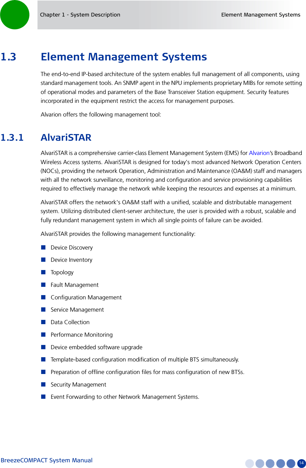 BreezeCOMPACT System Manual 14Chapter 1 - System Description Element Management Systems1.3 Element Management SystemsThe end-to-end IP-based architecture of the system enables full management of all components, using standard management tools. An SNMP agent in the NPU implements proprietary MIBs for remote setting of operational modes and parameters of the Base Transceiver Station equipment. Security features incorporated in the equipment restrict the access for management purposes.Alvarion offers the following management tool:1.3.1 AlvariSTARAlvariSTAR is a comprehensive carrier-class Element Management System (EMS) for Alvarion’s Broadband Wireless Access systems. AlvariSTAR is designed for today&apos;s most advanced Network Operation Centers (NOCs), providing the network Operation, Administration and Maintenance (OA&amp;M) staff and managers with all the network surveillance, monitoring and configuration and service provisioning capabilities required to effectively manage the network while keeping the resources and expenses at a minimum.AlvariSTAR offers the network&apos;s OA&amp;M staff with a unified, scalable and distributable management system. Utilizing distributed client-server architecture, the user is provided with a robust, scalable and fully redundant management system in which all single points of failure can be avoided.AlvariSTAR provides the following management functionality:Device DiscoveryDevice InventoryTopologyFault ManagementConfiguration ManagementService ManagementData CollectionPerformance MonitoringDevice embedded software upgradeTemplate-based configuration modification of multiple BTS simultaneously.Preparation of offline configuration files for mass configuration of new BTSs.Security ManagementEvent Forwarding to other Network Management Systems.