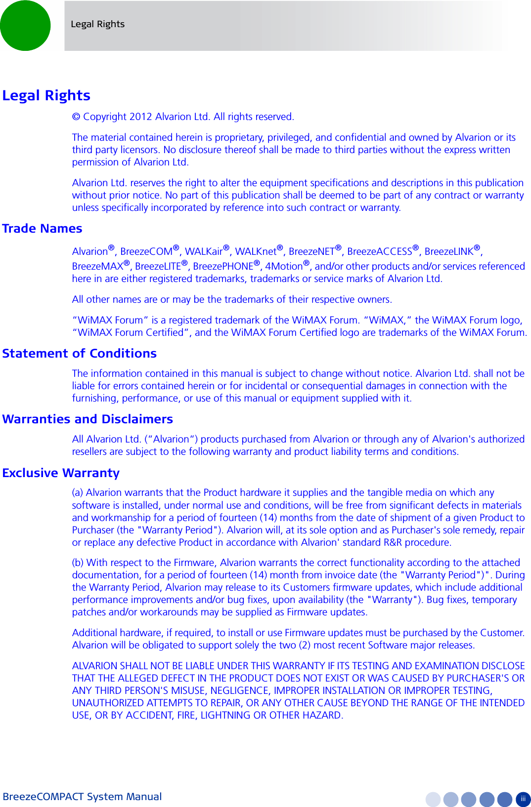 BreezeCOMPACT System Manual iiiLegal RightsLegal Rights© Copyright 2012 Alvarion Ltd. All rights reserved.The material contained herein is proprietary, privileged, and confidential and owned by Alvarion or its third party licensors. No disclosure thereof shall be made to third parties without the express written permission of Alvarion Ltd.Alvarion Ltd. reserves the right to alter the equipment specifications and descriptions in this publication without prior notice. No part of this publication shall be deemed to be part of any contract or warranty unless specifically incorporated by reference into such contract or warranty.Trade NamesAlvarion®, BreezeCOM®, WALKair®, WALKnet®, BreezeNET®, BreezeACCESS®, BreezeLINK®, BreezeMAX®, BreezeLITE®, BreezePHONE®, 4Motion®, and/or other products and/or services referenced here in are either registered trademarks, trademarks or service marks of Alvarion Ltd.All other names are or may be the trademarks of their respective owners.“WiMAX Forum” is a registered trademark of the WiMAX Forum. “WiMAX,” the WiMAX Forum logo, “WiMAX Forum Certified”, and the WiMAX Forum Certified logo are trademarks of the WiMAX Forum.Statement of ConditionsThe information contained in this manual is subject to change without notice. Alvarion Ltd. shall not be liable for errors contained herein or for incidental or consequential damages in connection with the furnishing, performance, or use of this manual or equipment supplied with it.Warranties and DisclaimersAll Alvarion Ltd. (“Alvarion“) products purchased from Alvarion or through any of Alvarion&apos;s authorized resellers are subject to the following warranty and product liability terms and conditions.Exclusive Warranty(a) Alvarion warrants that the Product hardware it supplies and the tangible media on which any software is installed, under normal use and conditions, will be free from significant defects in materials and workmanship for a period of fourteen (14) months from the date of shipment of a given Product to Purchaser (the &quot;Warranty Period&quot;). Alvarion will, at its sole option and as Purchaser&apos;s sole remedy, repair or replace any defective Product in accordance with Alvarion&apos; standard R&amp;R procedure.(b) With respect to the Firmware, Alvarion warrants the correct functionality according to the attached documentation, for a period of fourteen (14) month from invoice date (the &quot;Warranty Period&quot;)&quot;. During the Warranty Period, Alvarion may release to its Customers firmware updates, which include additional performance improvements and/or bug fixes, upon availability (the &quot;Warranty&quot;). Bug fixes, temporary patches and/or workarounds may be supplied as Firmware updates. Additional hardware, if required, to install or use Firmware updates must be purchased by the Customer. Alvarion will be obligated to support solely the two (2) most recent Software major releases. ALVARION SHALL NOT BE LIABLE UNDER THIS WARRANTY IF ITS TESTING AND EXAMINATION DISCLOSE THAT THE ALLEGED DEFECT IN THE PRODUCT DOES NOT EXIST OR WAS CAUSED BY PURCHASER&apos;S OR ANY THIRD PERSON&apos;S MISUSE, NEGLIGENCE, IMPROPER INSTALLATION OR IMPROPER TESTING, UNAUTHORIZED ATTEMPTS TO REPAIR, OR ANY OTHER CAUSE BEYOND THE RANGE OF THE INTENDED USE, OR BY ACCIDENT, FIRE, LIGHTNING OR OTHER HAZARD.