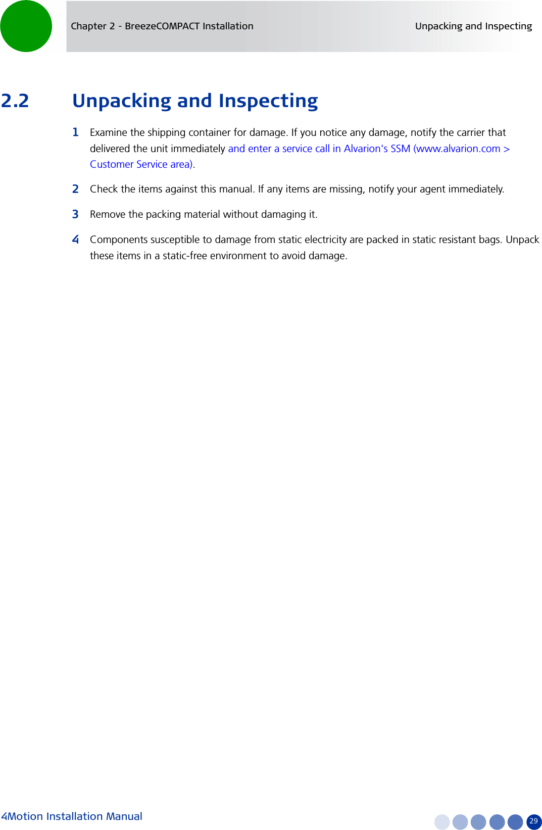 4Motion Installation Manual 29Chapter 2 - BreezeCOMPACT Installation Unpacking and Inspecting2.2 Unpacking and Inspecting1Examine the shipping container for damage. If you notice any damage, notify the carrier that delivered the unit immediately and enter a service call in Alvarion&apos;s SSM (www.alvarion.com &gt; Customer Service area).2Check the items against this manual. If any items are missing, notify your agent immediately.3Remove the packing material without damaging it.4Components susceptible to damage from static electricity are packed in static resistant bags. Unpack these items in a static-free environment to avoid damage.