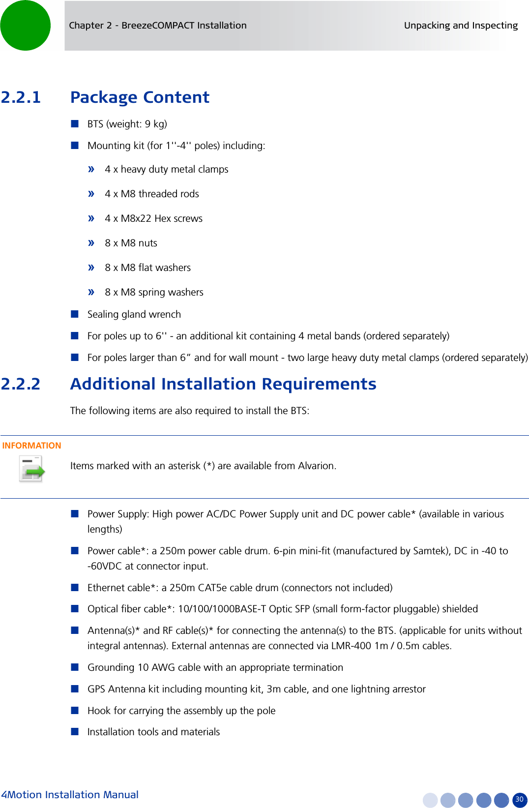 4Motion Installation Manual 30Chapter 2 - BreezeCOMPACT Installation Unpacking and Inspecting2.2.1 Package ContentBTS (weight: 9 kg) Mounting kit (for 1&apos;&apos;-4&apos;&apos; poles) including:»4 x heavy duty metal clamps»4 x M8 threaded rods»4 x M8x22 Hex screws»8 x M8 nuts»8 x M8 flat washers»8 x M8 spring washersSealing gland wrenchFor poles up to 6&apos;&apos; - an additional kit containing 4 metal bands (ordered separately)For poles larger than 6” and for wall mount - two large heavy duty metal clamps (ordered separately)2.2.2 Additional Installation RequirementsThe following items are also required to install the BTS:Power Supply: High power AC/DC Power Supply unit and DC power cable* (available in various lengths)Power cable*: a 250m power cable drum. 6-pin mini-fit (manufactured by Samtek), DC in -40 to -60VDC at connector input.Ethernet cable*: a 250m CAT5e cable drum (connectors not included)Optical fiber cable*: 10/100/1000BASE-T Optic SFP (small form-factor pluggable) shieldedAntenna(s)* and RF cable(s)* for connecting the antenna(s) to the BTS. (applicable for units without integral antennas). External antennas are connected via LMR-400 1m / 0.5m cables. Grounding 10 AWG cable with an appropriate terminationGPS Antenna kit including mounting kit, 3m cable, and one lightning arrestorHook for carrying the assembly up the poleInstallation tools and materialsINFORMATIONItems marked with an asterisk (*) are available from Alvarion.