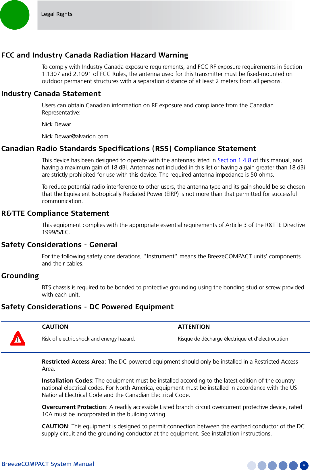 BreezeCOMPACT System Manual vLegal RightsFCC and Industry Canada Radiation Hazard Warning To comply with Industry Canada exposure requirements, and FCC RF exposure requirements in Section 1.1307 and 2.1091 of FCC Rules, the antenna used for this transmitter must be fixed-mounted on outdoor permanent structures with a separation distance of at least 2 meters from all persons.Industry Canada StatementUsers can obtain Canadian information on RF exposure and compliance from the Canadian Representative:Nick Dewar  Nick.Dewar@alvarion.com  Canadian Radio Standards Specifications (RSS) Compliance StatementThis device has been designed to operate with the antennas listed in Section 1.4.8 of this manual, and having a maximum gain of 18 dBi. Antennas not included in this list or having a gain greater than 18 dBi are strictly prohibited for use with this device. The required antenna impedance is 50 ohms. To reduce potential radio interference to other users, the antenna type and its gain should be so chosen that the Equivalent Isotropically Radiated Power (EIRP) is not more than that permitted for successful communication.R&amp;TTE Compliance StatementThis equipment complies with the appropriate essential requirements of Article 3 of the R&amp;TTE Directive 1999/5/EC.Safety Considerations - GeneralFor the following safety considerations, &quot;Instrument&quot; means the BreezeCOMPACT units&apos; components and their cables.GroundingBTS chassis is required to be bonded to protective grounding using the bonding stud or screw provided with each unit. Safety Considerations - DC Powered EquipmentRestricted Access Area: The DC powered equipment should only be installed in a Restricted Access Area.Installation Codes: The equipment must be installed according to the latest edition of the country national electrical codes. For North America, equipment must be installed in accordance with the US National Electrical Code and the Canadian Electrical Code.Overcurrent Protection: A readily accessible Listed branch circuit overcurrent protective device, rated 10A must be incorporated in the building wiring.CAUTION: This equipment is designed to permit connection between the earthed conductor of the DC supply circuit and the grounding conductor at the equipment. See installation instructions.CAUTION ATTENTIONRisk of electric shock and energy hazard.  Risque de décharge électrique et d&apos;electrocution. 