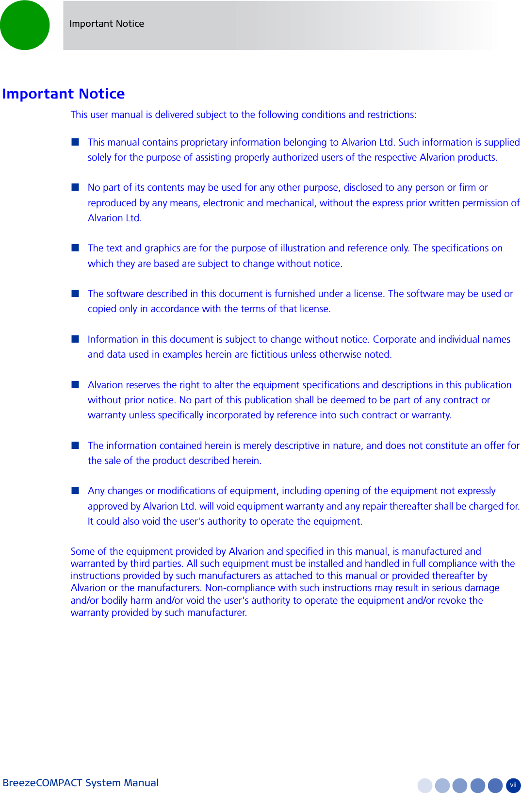BreezeCOMPACT System Manual viiImportant NoticeImportant NoticeThis user manual is delivered subject to the following conditions and restrictions:This manual contains proprietary information belonging to Alvarion Ltd. Such information is supplied solely for the purpose of assisting properly authorized users of the respective Alvarion products.No part of its contents may be used for any other purpose, disclosed to any person or firm or reproduced by any means, electronic and mechanical, without the express prior written permission of Alvarion Ltd.The text and graphics are for the purpose of illustration and reference only. The specifications on which they are based are subject to change without notice.The software described in this document is furnished under a license. The software may be used or copied only in accordance with the terms of that license.Information in this document is subject to change without notice. Corporate and individual names and data used in examples herein are fictitious unless otherwise noted.Alvarion reserves the right to alter the equipment specifications and descriptions in this publication without prior notice. No part of this publication shall be deemed to be part of any contract or warranty unless specifically incorporated by reference into such contract or warranty. The information contained herein is merely descriptive in nature, and does not constitute an offer for the sale of the product described herein.Any changes or modifications of equipment, including opening of the equipment not expressly approved by Alvarion Ltd. will void equipment warranty and any repair thereafter shall be charged for. It could also void the user&apos;s authority to operate the equipment.Some of the equipment provided by Alvarion and specified in this manual, is manufactured and warranted by third parties. All such equipment must be installed and handled in full compliance with the instructions provided by such manufacturers as attached to this manual or provided thereafter by Alvarion or the manufacturers. Non-compliance with such instructions may result in serious damage and/or bodily harm and/or void the user&apos;s authority to operate the equipment and/or revoke the warranty provided by such manufacturer.