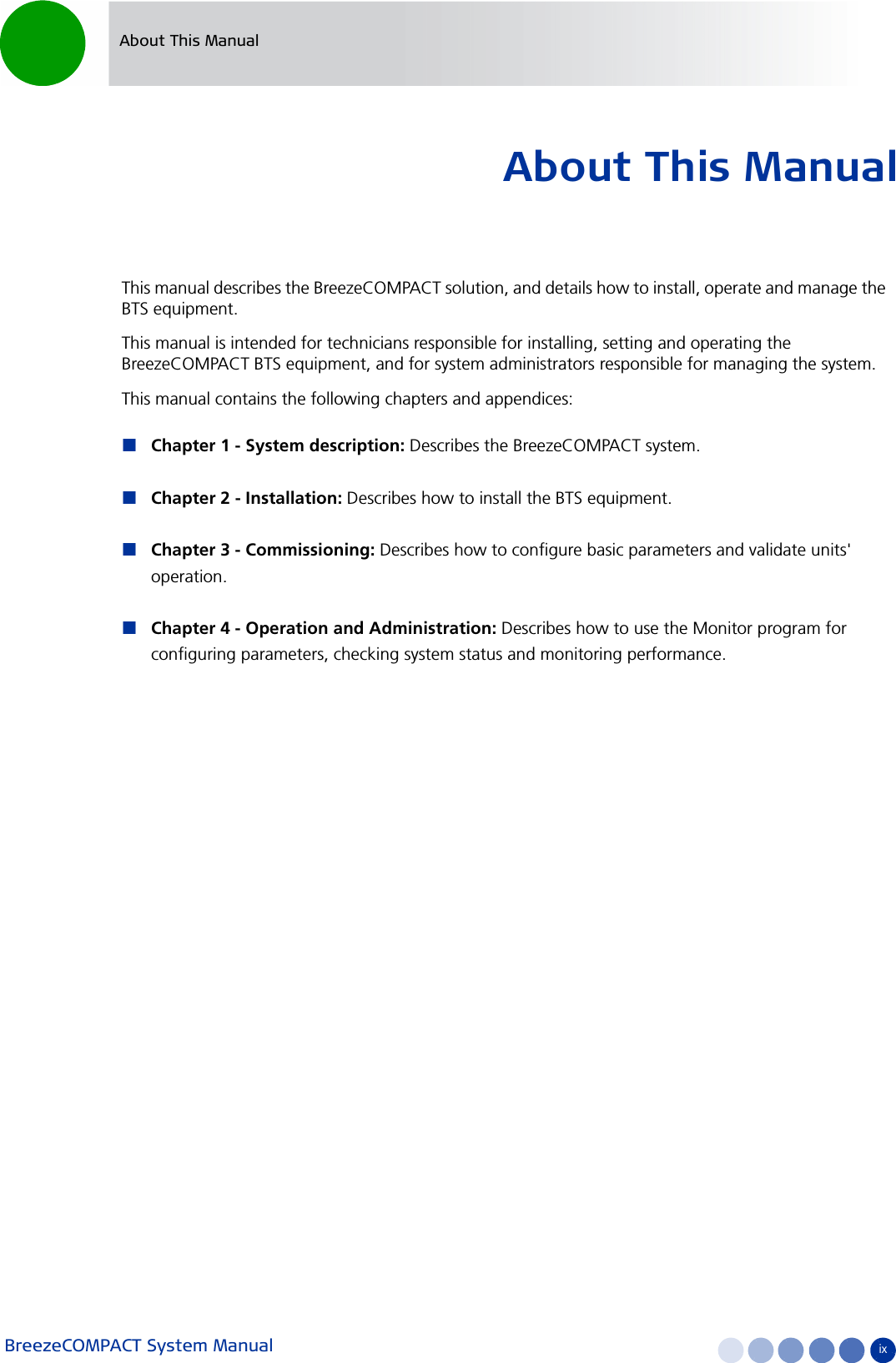 BreezeCOMPACT System Manual ixAbout This ManualAbout This ManualThis manual describes the BreezeCOMPACT solution, and details how to install, operate and manage the BTS equipment.This manual is intended for technicians responsible for installing, setting and operating the BreezeCOMPACT BTS equipment, and for system administrators responsible for managing the system.This manual contains the following chapters and appendices:Chapter 1 - System description: Describes the BreezeCOMPACT system.Chapter 2 - Installation: Describes how to install the BTS equipment.Chapter 3 - Commissioning: Describes how to configure basic parameters and validate units&apos; operation.Chapter 4 - Operation and Administration: Describes how to use the Monitor program for configuring parameters, checking system status and monitoring performance.