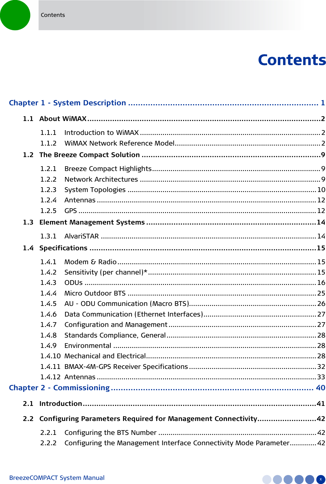 BreezeCOMPACT System Manual xContentsContentsChapter 1 - System Description ............................................................................. 11.1   About WiMAX.......................................................................................................21.1.1 Introduction to WiMAX ........................................................................................ 21.1.2 WiMAX Network Reference Model.......................................................................21.2   The Breeze Compact Solution ...............................................................................91.2.1 Breeze Compact Highlights.................................................................................. 91.2.2 Network Architectures ........................................................................................ 91.2.3 System Topologies ............................................................................................101.2.4 Antennas ........................................................................................................... 121.2.5 GPS .................................................................................................................... 121.3   Element Management Systems ...........................................................................141.3.1 AlvariSTAR ......................................................................................................... 141.4   Specifications ....................................................................................................151.4.1 Modem &amp; Radio................................................................................................. 151.4.2 Sensitivity (per channel)*.................................................................................. 151.4.3 ODUs ................................................................................................................. 161.4.4 Micro Outdoor BTS ............................................................................................251.4.5 AU - ODU Communication (Macro BTS).............................................................. 261.4.6 Data Communication (Ethernet Interfaces)....................................................... 271.4.7 Configuration and Management ........................................................................ 271.4.8 Standards Compliance, General......................................................................... 281.4.9 Environmental ................................................................................................... 281.4.10 Mechanical and Electrical................................................................................... 281.4.11 BMAX-4M-GPS Receiver Specifications .............................................................. 321.4.12 Antennas ........................................................................................................... 33Chapter 2 - Commissioning .................................................................................. 402.1   Introduction.......................................................................................................412.2   Configuring Parameters Required for Management Connectivity..........................422.2.1 Configuring the BTS Number ............................................................................. 422.2.2 Configuring the Management Interface Connectivity Mode Parameter.............42